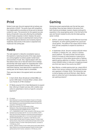 Media and entertainment
Print
Similar to last year, the print segment did not witness any
deal activity in 201826
. The sector faces stiff competition
from digital platforms providing on-the-go and on-demand
content for users. The economics for the segment are also
facing a threat with rising costs affecting the profitability
of print media companies in 2018. However, the sector
is expected to get a boost in advertisement revenue from
the upcoming general elections and increasing regional
readership. Deal activity in this sector is expected to be
muted over the coming year.
Radio
The radio segment is riding the consolidation wave as
the segment is maturing and some of the major players
are coming together to achieve greater market share
and economies of scale. Also, regional players with very
few stations (even one or two) will need to form strategic
partnerships with larger players for expanding their reach
and growing advertisement revenues. With the lock-in
restrictions expiring, more deal activity is expected in the
coming year as the industry looks to consolidate.
There were two deals in the segment which are outlined
below:
►► In April 2018, Music Broadcast Limited (MBL) ac-
quired 100% stake in Ananda Offset Limited, which
runs Friends 91.9 FM in Kolkata27
►► HT Media acquired 51% in Next Mediaworks to expand
their offering in English and also offer a better prop-
osition to advertisers in terms of specific consumer
segments28
Gaming
Gaming has grown exponentially over the last few years.
Accordingly, there has been interest in the sector from
both financial and strategic investors. Nazara continued its
acquisition in the casual gaming sector in the first half of the
year and Tencent marked its entry into the Indian gaming
sector in 2018.
►► AGTech, owned by Alibaba, and PayTM have launched
Gamepind, an online gaming platform for social and
casual games. The platform has raised US$16 million
from the two companies to expand its business in
India29
►► In September 2018, Tencent invested US$100 million
in Dream 11 Fantasy Pvt. Ltd., which is a fantasy
sports platform. This deal provides Tencent oppor-
tunity to increase its India presence in gaming as it
faces pressure in China where government is fighting
against gaming addiction in children. Tencent plans to
invest US$200 million in India and is targeting at-least
one third user base of the country by 202030
►► Mech Mocha, a mobile gaming start-up, raised US$10
million from various investors including South Korean
and Japanese in October 2018. The transaction was
co-led by Neoplux and Accel Partners. Mech Mocha
plans to utilize the fund in developing multiple vernac-
ular gaming products31
26.	 EY analysis
27.	 Music Broadcast to acquire Ananda Offset’s Friends 91.9 FM radio,
https://www.livemint.com/Consumer/ikOu1fH0VvVrD57kJb4nxK/
Music-Broadcast-to-acquire-Ananda-Offsets-Friends-919-FM-r.html,
accessed on 19th February, 2019
28.	 Public Announcement to the shareholders of Next
Mediaworks, https://www.bseindia.com/xml-data/corpfiling/
CorpAttachment/2018/12/6DEE627B_6F21_41A9_
A171_7AAFB39FECF2_081713.pdf, accessed on 20th February, 2019
29.	 Gamepind eyes big league with Rs 110 crore from AGTech, One97,
https://economictimes.indiatimes.com/small-biz/startups/newsbuzz/
gamepind-eyes-big-league-with-rs-110-crore-from-agtech-one97/
articleshow/65381402.cms, accessed on 16th February, 2019
30.	 Tencent Leads $100 Mn Series D Funding In Dream11 To Enter Indian
Gaming Industry, https://inc42.com/buzz/tencent-leads-100-mn-series-
d-funding-in-dream11-to-enter-indian-gaming-industry/, accessed on
17th February, 2019
31.	 Korean, Japanese investors to back mobile gaming startup Mech Mocha,
https://www.vccircle.com/korean-japanese-investors-to-back-mobile-
gaming-startup-mech-mocha/, accessed on 17th February, 2019
 