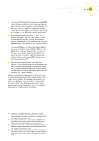 251
32.	 Nazara rides the NextWave, buys stake in Chennai firm, https://
economictimes.indiatimes.com/small-biz/startups/newsbuzz/nazara-
rides-the-nextwave-buys-stake-in-chennai-firm/articleshow/62423966.
cms, accessed on 16th February, 2019
33.	 Nazara picks up majority stake in e-sports platform NODWIN Gaming,
https://www.vccircle.com/nazara-picks-controlling-stake-in-esports-
platform-nodwin-gaming/, accessed on 16th February, 2019
34.	 E-sports major ESL invests in gaming co Nazara, https://timesofindia.
indiatimes.com/deals/-ma/esl-invests-in-nazara/articleshow/62838971.
cms, accessed on 15th February, 2019
35.	 With 10% stake in InstaSportz, Nazara eyes on offline gaming segment,
https://www.inventiva.co.in/2018/08/16/with-10-stake-in-instasportz-
nazara-eyes-on-offline-gaming-segment/, accessed on 16th February,
2019
►► In January 2018, Nazara Technologies invested US$5
million in Nextwave Multimedia to acquire a majority
stake in the company. Nextwave has been topping the
app store chart as it published India’s most popular
cricket game, World Cricket Championship with a mas-
sive fan base of over 15 million monthly active users32
►► Nazara Technologies also marked its entry into eS-
ports by acquiring a majority stake in India’s largest
eSports company, Nodwin Gaming. Nodwin hosts
some of India’s biggest eSports events such as ESL In-
dia Premiership, The Dew Arena and KO Fight Nights33
►► In January 2018, one of the world’s largest eSports
company, Turtle Entertainment GmBH (ESL) invested
US$4 million in Nazara. As part of the investment,
ESL granted multi-year licensing rights of the ESL
system and ESL community platform. Additionally,
Nodwin will get media rights of ESL’s global content in
the Indian subcontinent34
►► Nazara Technologies acquired 10% stake in In-
stasportz Consultancy to enter the offline gaming seg-
ment. Instasportz provides VR Gaming kiosks across
the country and with this investment, Nazara aims to
become one stop shop for the gaming enthusiasts and
expand to tier 2 & tier 3 cities35
Inbound transactions in this space will continue to grow as
overseas investors look to take advantage of the booming
mobile gaming industry. Overseas gaming companies are
setting up India-based teams to boost their operations in
the country. Also, the e-sports space is expected to grow
aggressively in the next two to three years on the back of
better internet infrastructure in the country.
 