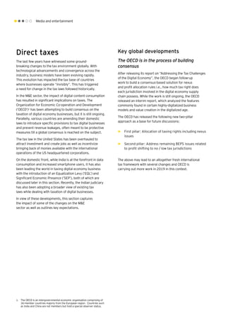 Media and entertainment
Direct taxes
The last few years have witnessed some ground-
breaking changes to the tax environment globally. With
technological advancements and convergence across the
industry, business models have been evolving rapidly.
This evolution has impacted the tax base of countries
where businesses operate “invisibly”. This has triggered
a need for change in the tax laws followed historically.
In the M&E sector, the impact of digital content consumption
has resulted in significant implications on taxes. The
Organization for Economic Co-operation and Development
(‘OECD’)1
has been attempting to build consensus on the
taxation of digital economy businesses, but it is still ongoing.
Parallelly, various countries are amending their domestic
laws to introduce specific provisions to tax digital businesses
and prevent revenue leakages, often meant to be protective
measures till a global consensus is reached on the subject.
The tax law in the United States has been overhauled to
attract investment and create jobs as well as incentivize
bringing back of monies available with the international
operations of the US headquartered corporations.
On the domestic front, while India is at the forefront in data
consumption and increased smartphone users, it has also
been leading the world in taxing digital economy business
with the introduction of an Equalization Levy (‘EQL’) and
Significant Economic Presence (‘SEP’), both of which are
discussed later in this section. Recently, the Indian judiciary
has also been adopting a broader view of existing tax
laws while dealing with taxation of digital businesses.
In view of these developments, this section captures
the impact of some of the changes on the M&E
sector as well as outlines key expectations.
1.	 The OECD is an intergovernmental economic organisation comprising of
36-member countries majorly from the European region. Countries such
as India and China are not members but hold a special observer status.
Key global developments
The OECD is in the process of building
consensus
After releasing its report on “Addressing the Tax Challenges
of the Digital Economy”, the OECD began follow-up
work to build a consensus-based solution for nexus
and profit allocation rules i.e., how much tax right does
each jurisdiction involved in the digital economy supply
chain possess. While the work is still ongoing, the OECD
released an interim report, which analyzed the features
commonly found in certain highly-digitalized business
models and value creation in the digitalized age.
The OECD has released the following new two-pillar
approach as a base for future discussions:
►► First pillar: Allocation of taxing rights including nexus
issues
►► Second pillar: Address remaining BEPS issues related
to profit shifting to no / low tax jurisdictions
The above may lead to an altogether fresh international
tax framework with several changes and OECD is
carrying out more work in 2019 in this context.
 