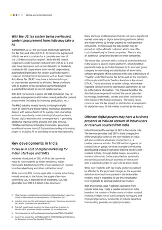 Media and entertainment
With the US tax system being overhauled,
content procurement from India may take a
hit
In December 2017, the US House and Senate approved
the Tax Cuts and Jobs Act (H.R. 1) Conference Agreement
bill into law which provides for a complete overhaul of
the US international tax regime2
. While the US federal
corporate tax rate has been reduced from 35% to 21% and
sops have been given such as non-taxability of dividends
received by US corporations from non-US corporations,
accelerated depreciation for certain qualified property3
.
However, introduction of provisions such as Base Erosion
Anti-Abuse Tax (BEAT) may have a detrimental impact
on cross-border payments to affiliates. These provisions
seek to disallow for tax purposes payments (beyond
a specified threshold) to non-US related parties.
With BEAT provisions in place, US M&E companies may re-
evaluate arrangements with Indian related parties for content
procurement (including for licensing, production, etc.)
The M&E industry invests heavily in intangible rights
(such as content and brand rights), intellectual properties
dealing with various facets of its supply chain, marketing
and most importantly, understanding its target audience.
Today’s digital economy and converged world is providing
additional impetus to this process with data in focus.
FDII (Foreign Derived Intangible Income) tax provisions
incentivize income from US Corporations selling or licensing
property, including IP, or providing services internationally.
Key developments in India
Increase in cost of digital marketing for
Indian start-ups and SMEs
India has introduced an EQL of 6% to tax payments
made to non-residents by Indian residents / Indian
Permanent Establishment (PE) of non-residents in relation
to online advertising and other notified services4
.
While currently EQL is only applicable on online advertising
related services, in the future, the scope of services
covered by EQL is expected to be expanded. EQL has
generated over INR 5.5 billion in tax revenues5
.
Many start-ups and businesses that do not have a significant
market share rely on digital advertising platforms (which
are mostly owned by foreign players) to reach potential
consumers. In most cases the EQL burden may be
passed on to the ultimate customer, which raises the
cost of advertising for these companies. There is also
an additional compliance burden on these companies.
The above also coincides with a ruling by an Indian tribunal
in the case of a search engine platform6
, which held that
payments made by an Indian taxpayer to its overseas group
company for marketing and distribution of advertising
software programs of the overseas entity was in the nature of
“royalty” under the Income Tax Act as well as the provisions
of the applicable Double Taxation Avoidance Agreement
(DTAA). This is a contrary to earlier rulings, which have
regarded consideration for distribution agreements to not
be in the nature of royalties. The Tribunal held that the
distribution arrangement involved the use of patented
technology, trademarks, secrets and other confidential
information of the foreign company. The ruling raises
concerns over the tax impact on distribution arrangements
for digital services, till the matter is settled by the court.
Offshore digital players may have a business
presence in India on account of Indian users
or revenues sourced from India
India introduced the concept of SEP in the source rule.
The law now provides that SEP in India (irrespective
of the physical activities of the non-resident in India)
will also constitute a business connection i.e., a
taxable presence in India. The SEP will be triggered on
transactions of goods, services or property (including
downloading of data or software) entered into by a non-
resident in India, through digital means, exceeding a
monetary threshold (to be prescribed) or systematic
and continuous soliciting of business or interaction
with a specified number of users (to be prescribed).
While non-residents with tax treaty protection will not
be affected by the proposed changes as the expanded
definition is yet not incorporated in the bilateral tax
treaties, India is proposing to use this introduction
to re-negotiate its existing bilateral tax treaties.
With this change, apps / websites operating from
outside India may create a taxable presence in India
based on the number of Indian users or Indian sourced
revenue, irrespective of such company having any sort
of physical presence / local entity in India (a departure
from existing generally accepted principles).
2.	 https://www.ey.com/gl/en/services/tax/international-tax/alert--report-on-
recent-us-international-tax-developments---22-december-2017
3.	 including, inter alia, film and television equipment, theme and amusement
park assets, computers and peripherals etc
4.	 The draft report based on which the Government had proposed to
introduce EQL provisions initially contained 13 notified services.
5.	 http://www.pib.nic.in/PressReleaseIframePage.aspx?PRID=1564086t
6.	 Income Tax Appeal Nos. 1190/Bang/2014, 949&950/Bang/2017 before
the Bangalore Income Tax Appellate Tribunal
 