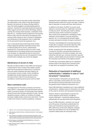 259
The Indian judiciary has also been broadly interpreting
the existing laws in the context of new age businesses.
Recently, the Authority for Advance Rulings (AAR) in
case of an entity engaged in providing global payment
solutions7
, held that the automated equipment (owned by
Indian support services arm) and the technology network
used for the overseas entity’s business, constituted a fixed
place PE (i.e., a taxable business presence) for the overseas
entity in India, since the same was at the disposal of the
overseas entity (relying on who is involved in upgradation
and maintenance of the equipment, who is responsible
for the work performed by the equipment, etc.).
Such a ruling would impact technology driven foreign
entities deploying dedicated networking infrastructure
in India (including mirror servers, authentication
equipment etc.) to provide services to its users in India.
Arrangements for technology infrastructure would need
to be reviewed, to understand the level of control that
overseas companies exercise over the equipment in India,
and alternative strategies may need to be adopted.
Maintenance of servers in India
Recently, the Reserve Bank of India (‘RBI’) has introduced
a requirement to store / localize India related customer
data from the perspective of data privacy. E-commerce
and social media companies have been asked to set
up local entity / servers in India. Further, the RBI has
mandated that all data related to payment systems
be locally stored in India from the perspective of
surveillance, monitoring and exclusive control of data8
.
New e-commerce rules
The Department for Promotion of Industry and Internal
Trade (‘DPIIT’), in December 2018 had introduced rules for
India's e-commerce industry on how foreign online retailers
should structure their business operations in India. The new
regulations propose a relation on conditions for eligible
borrowers, eligible lenders and end-use restrictions9
. Further,
in light of the revised e-commerce guidelines, companies
7.	 AAR No. 1573 of 2014 before the Authority for Advance Rulings
8.	 RBI notification DPSS.CO.OD No.2785/06.08.005/2017-2018 dated 6
April 2018
9.	 https://www.ey.com/gl/en/services/tax/international-tax/alert--india-
amends-foreign-investment-rules-governing-foreign-debt-investment-into-
indian-entities-and-foreign-direct-investment-into-e-commerce-sector
10.	https://dipp.gov.in/sites/default/files/DraftNational_e-commerce_
Policy_23February2019.pdft
11.	RBI notification DPSS.CO.PDNo.1431/02.14.003/2016-17 dated 6
December 2016
operating through marketplace model need to assess their
existing business model and in case of any gaps, it needs to
align its operation to comply with these new provisions.
In addition to the above, the DPIIT has issued a draft
national e-commerce policy for stakeholder comments
23 February 2019. The draft policy seeks to address
certain key issues of the e-commerce ecosystem –
data, infrastructure development, marketplace model,
regulatory issues (taxation, consumer protection,
payment, etc.), for stimulating the domestic digital
economy and export promotion through e-commerce10
.
The policy, acknowledging the increasing importance
of data aims to regulate cross-border data flow, while
enabling sharing of anonymized community data.
Further, recognizing the inter-disciplinary nature of
e-commerce, the policy recognizes the importance of
enacting regulations in the areas of taxation, law, small
enterprises and start-ups, consumer protection, payment
systems, content liability and environment in harmony with
the necessities and interests of the digital ecosystem.
The draft also recommends setting up of a registered
business entity in the India by the e-commerce sites
or apps which are available for download in India.
Relaxation of requirement of additional
authentication / validation in case of “card
not present” transactions
“Card not present” transactions are typically those,
where a card holder cannot present his or her card to
the merchant for physical examination at the time of
the payment (online, telephone transactions, etc.).
Earlier, RBI notification mandated to put in place additional
authentication / validation based on information not visible
on the cards for all online card not present transactions.
However, based on representations received from
various segments of the industry, the RBI has
issued a notification11
relaxing the additional factor
authentication for low-value online card transactions.
As per the RBI notification, customers can now opt
out of the process of two-factor authentication for
online card transactions involving payments up to
INR 2,000 across all merchant categories. However,
banks and card networks are free to facilitate their
customers setting lower per-transaction limits.
 