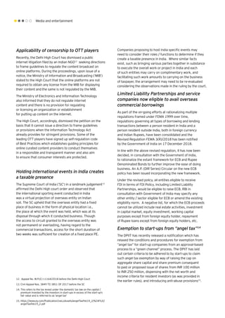 Media and entertainment
Applicability of censorship to OTT players
Recently, the Delhi High Court has dismissed a public
internet litigation filed by an Indian NGO12
seeking directions
to frame guidelines to regulate the content broadcast on
online platforms. During the proceedings, upon issue of a
notice, the Ministry of Information and Broadcasting (‘MIB’)
stated to the High Court that the online platforms are not
required to obtain any license from the MIB for displaying
their content and the same is not regulated by the MIB.
The Ministry of Electronics and Information Technology
also informed that they do not regulate internet
content and there is no provision for regulating
or licensing an organization or establishment
for putting up content on the internet.
The High Court, accordingly, dismissed the petition on the
basis that it cannot issue a direction to frame guidelines
or provisions when the Information Technology Act
already provides for stringent provisions. Some of the
leading OTT players have signed up self-regulation code
of Best Practices which establishes guiding principles for
online curated content providers to conduct themselves
in a responsible and transparent manner and also aim
to ensure that consumer interests are protected.
Holding international events in India creates
a taxable presence
The Supreme Court of India (‘SC’) in a landmark judgement13
affirmed the Delhi High court order and observed that
the international sporting event conducted in India
was a virtual projection of overseas entity on Indian
soil. The SC upheld that the overseas entity had a fixed
place of business in the form of physical location i.e.,
the place at which the event was held, which was at its
disposal through which it conducted business. Though
the access to circuit granted to the overseas entity was
not permanent or everlasting, having regard to the
commercial transactions, access for the short duration of
two weeks was sufficient for creation of a fixed place PE.
Companies proposing to host India specific events may
need to consider their roles / functions to determine if they
create a taxable presence in India. Where similar facts
exist, such as bringing various parties together in substance
to execute the overall work or project in India and each
of such entities may carry on complimentary work, and
facilitating such work amounts to carrying on the business
of taxpayer, the arrangement may need to be re-evaluated
considering the observations made in the ruling by the court.
Limited Liability Partnerships and service
companies now eligible to avail overseas
commercial borrowings
As part of the on-going efforts at rationalizing multiple
regulations framed under FEMA 1999 over time,
regulations governing all types of borrowing and lending
transactions between a person resident in India and a
person resident outside India, both in foreign currency
and Indian Rupees, have been consolidated and the
Revised Regulation FEMA 3(R)/2018 has been notified
by the Government of India on 17 December 2018.
In line with the above revised regulation, it has now been
decided, in consultation with the Government of India,
to rationalize the extant framework for ECB and Rupee
Denominated Bonds to further improve the ease of doing
business. An A.P. (DIR Series) Circular on the new ECB
policy has been issued incorporating the new framework.
Under the revised policy, all entities eligible to receive
FDI in terms of FDI Policy, including Limited Liability
Partnerships, would be eligible to raise ECB. RBI in
consultation with Government of India may specify any
other entity / sector eligible for ECB or amend the existing
eligibility norm. A negative list, for which the ECB proceeds
cannot be utilized include real estate activities, investment
in capital market, equity investment, working capital
purposes except from foreign equity holder, repayment
of Rupee loans except from foreign equity holders, etc.
Exemption to start-ups from “angel tax”14
The DPIIT has recently released a notification which has
relaxed the conditions and procedures for exemption from
“angel tax” for start-up companies from an approval-based
process to a “green channel” process. The DPIIT has laid
out certain criteria to be adhered to by start-ups to claim
such angel tax exemption by way of raising the cap on
aggregate share capital and share premium consequent
to past or proposed issue of shares from INR 100 million
to INR 250 million, dispensing with the net worth and
income criteria for resident investors (as was provided in
the earlier rules), and introducing anti-abuse provisions15
.
12.	 Appeal No. W.P.(C) 11164/2018 before the Delhi High Court
13.	Civil Appeal Nos. 3849 TO 3851 OF 2017 before the SC
14.	This refers to the tax levied under the domestic tax law on the capital /
premium invested by the investors in start-ups in excess of the start-up's
fair value and is referred to as 'angel tax'
15.	https://www.ey.com/Publication/vwLUAssets/angelTaxFeb19_2/%24FILE/
angelTaxFeb19_2.pdf
 