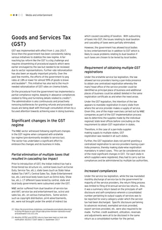 Media and entertainment
Goods and Services Tax
(GST)
GST was implemented with effect from 1 July 2017.
Since then the government has been consistently taking
various initiatives to stabilize the new regime. A far-
reaching tax reform like the GST is a big challenge and
requires streamlining of procedural aspects which were
earlier envisaged by the law but needed to be reviewed
due to sector representations. Further rate rationalization
has also been an equally important priority. Over the
past few months, the efforts of the government to peg
rates at 18% or lower for almost 99% of goods is brave
and laudable22
. This initiative has also led to the much-
needed rationalization of GST rates on cinema tickets.
On the procedural front the government has implemented a
partial compliance regime, keeping in abeyance compliances
related to filing and furnishing details related to credits23
.
The administration is also continuously and proactively
removing bottlenecks for granting refunds and procedural
issues are being dealt with thorough consultation driven by a
focused attention towards achieving ease in doing business.
Significant changes in the GST
regime
The M&E sector witnessed following significant changes
in the GST regime when compared with erstwhile
tax regime (pre-dominantly leviable to service tax).
The sector has undertaken a significant effort to
embrace the changes and do business in India.
Partial elimination of multiple taxes that
resulted in cascading tax impact
Prior to introduction of GST, the Indian indirect tax had a
three-tiered tax structure viz, central taxes (such as Excise
Duty, Service Tax, etc.), state taxes (such as State Value
Added Tax (‘VAT’), Central Sales Tax, State Entertainment
tax, etc.) and local body taxes (such as Octroi duty, Show
tax, etc.). 17 different taxes levied by central, state and
local body governments were subsumed under the GST.
M&E sector suffered from dual taxation of service tax
and VAT, service tax and entertainment tax, octroi and
sales tax, etc. on various transactions. Some sectors
such as copyright distribution, print advertisements,
etc. were not brought under the ambit of indirect tax
which caused cascading of taxation. With subsuming
of taxes into GST, the issues relating to dual taxation
and cascading of taxes were partially eliminated.
However, the government has allowed local bodies
to levy entertainment tax in addition to GST which is
likely to cause problems relating to dual taxation if
such taxes are chosen to be levied by local bodies.
Requirement of obtaining multiple GST
registrations
Under the erstwhile service tax legislation, the law
allowed service providers having a pan-India presence
to obtain one centralized registration whereby the
main/ head office of the service provider could be
identified as principal place of business and additional
places of business could be added/ deleted in the same
registration certificate as and when the need arose.
Under the GST legislation, the intention of the law
appears to mandate registration in every state from
where the service provider makes a supply of service.
Given this, one of the major exercises carried out by M&E
companies as part of the GST implementation process
was to determine the supplies made by the individual
regional/ state level offices before concluding on the
requirement to obtain GST registration in states.
Therefore, in the case of a pan-India supplier
making supply to multiple states, GST
registration was needed in all such states.
Further, the GST legislation does not permit granting a
centralized registration to service providers having a pan-
India presence, thereby making state-wise registration
mandatory in select cases. This can be considered as one
of the most significant changes in GST. For each state in
which suppliers were registered, they had to carry out tax
compliances and be administered by multiple tax authorities.
Increased compliances
Under the service tax legislation, while the law mandated
monthly discharge of service tax to the government for
majority of the service providers, the return filing process
was limited to filing of bi-annual service tax returns. Also,
it was a summary return based on the principals of self-
disclosure and self-compliance wherein a consolidated
number pertaining to output supply of services was to
be reported for every category under which the service
tax had been discharged. Specific disclosure pertaining
to advances received, exempted services provided,
export services provided, etc. were also required to be
made. Further, credit availment, utilization, reversals
and adjustments were all to be disclosed in the same
return as a consolidated number for the period.
22.	https://economictimes.indiatimes.com/news/economy/policy/working-
to-bring-99-items-in-sub-18-gst-slab-prime-minister-narendra-modi/
articleshow/67141101.cms
23.	Monthly GSTR2 and GSTR3 returns have been kept on hold vide
notification 30/2017 CGST dated 11 September 2017
 