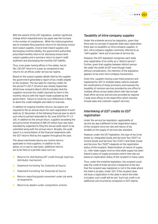 263
With the advent of the GST legislation, another significant
change which impacted every tax payer was the increase
in the number of compliances. While the initial proposition
was to mandate filing quarterly returns for disclosing invoice
level output supplies, invoice level inward supplies and
discharging monthly liability, the government authorities
prescribed monthly returns for disclosing invoice level
output supplies and a summary return to report credit
availment and discharging the monthly GST liability.
Thus, a tax payer having offices in five states, has to
file 130 GST returns in a year as compared to two
returns for all offices under service tax regime.
Based on the output supplies details filed by the supplier,
the government generated a report of tax credits eligible
to the recipient. The due date for claiming credits for
the period FY 2017-18 which was initially September
2018 (now revised to March 2019) indicates that the
suppliers reconcile the credits reported by them in the
monthly returns with the report made available by the
government. Failure to reconcile such differences is likely
to deem the credit ineligible and liable to reversals.
In addition to ongoing monthly returns, tax payers are
required to file an annual return for each registration in each
state by 31 December of the following financial year to which
such returns pertain (extended to 30 June 2019 for FY 17-
18). In addition to the annual return, suppliers exceeding the
annual turnover threshold of INR 20 million have also been
mandatorily subjected to filing the annual audit report to be
submitted along with the annual return. Broadly, the audit
report is a reconciliation of the financial statements with
the GST returns filed by the supplier throughout the year.
The above-mentioned returns are routine returns
applicable to most suppliers. In addition to the
above, on a case to case basis, additional returns
are to be filed on a periodic basis such as:
►► Returns for distributing GST credit through input tax
distributor mechanism
►► Statement furnishing Tax Collected at Source
►► Statement furnishing Tax Deducted at Source
►► Returns reporting goods movement under job work
arrangements
►► Returns by dealers under composition scheme
Taxability of intra-company supplies
Under the erstwhile service tax legislation, given that
there was no concept of separate state wise registration,
there was no taxability on intra-company supplies. In
fact, intra-company supplies commonly referred to as
“self-supplies” were out of purview of service tax.
However, the GST legislation recognizes each state
wise registration of an entity as a “distinct person”.
Further, given that supplies between distinct person
fall under the ambit of GST even though made
without consideration, the intention of the legislation
appears to tax even intra-company transactions.
Given this, suppliers having a pan-India presence and
registered for GST in multiple states need to evaluate
the ramifications of these provisions and evaluate the
taxability of common services provided by one office to
multiple offices across states which inter-alia include
head office services and services provided by regional
/ state level offices to the head office which interalia
include sales and customer support services.
Interlinking of GST credits to GST
registration
Under the service tax legislation, applicability of
service tax was indifferent to the registration status
of the recipient since tax rate and nature of tax
leviable on the supply of services was standard.
However, under the GST legislation, the type of tax to be
levied viz, Integrated Goods and Services Tax (‘IGST’) or
Central Goods and Services Tax (‘CGST’) and State Goods
and Services Tax (‘SGST’) depends on the registration
status of the recipient. Determination of nature of supply,
i.e., inter-state supply vis-à-vis intra-state supply has been
linked to place of supply provisions which inter-alia are
based on registration status of the recipient in many cases.
Thus, under the erstwhile legislation, the recipient could
take the credit of hotel services irrespective of the fact
that the recipient was registered or not in the state where
the hotel is located. Under GST, if the recipient does
not have a registration in the state in which the hotel
is located, such credit will be lost. Such lost credit is an
additional cost incurred by companies in GST regime.
 