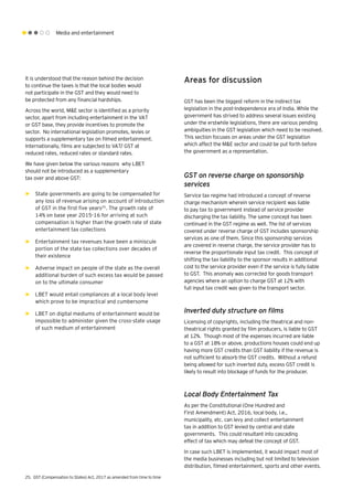 Media and entertainment
It is understood that the reason behind the decision
to continue the taxes is that the local bodies would
not participate in the GST and they would need to
be protected from any financial hardships.
Across the world, M&E sector is identified as a priority
sector, apart from including entertainment in the VAT
or GST base, they provide incentives to promote the
sector. No international legislation promotes, levies or
supports a supplementary tax on filmed entertainment.
Internationally, films are subjected to VAT/ GST at
reduced rates, reduced rates or standard rates.
We have given below the various reasons why LBET
should not be introduced as a supplementary
tax over and above GST:
►► State governments are going to be compensated for
any loss of revenue arising on account of introduction
of GST in the first five years25
. The growth rate of
14% on base year 2015-16 for arriving at such
compensation is higher than the growth rate of state
entertainment tax collections
►► Entertainment tax revenues have been a miniscule
portion of the state tax collections over decades of
their existence
►► Adverse impact on people of the state as the overall
additional burden of such excess tax would be passed
on to the ultimate consumer
►► LBET would entail compliances at a local body level
which prove to be impractical and cumbersome
►► LBET on digital mediums of entertainment would be
impossible to administer given the cross-state usage
of such medium of entertainment
Areas for discussion
GST has been the biggest reform in the indirect tax
legislation in the post-independence era of India. While the
government has strived to address several issues existing
under the erstwhile legislations, there are various pending
ambiguities in the GST legislation which need to be resolved.
This section focuses on areas under the GST legislation
which affect the M&E sector and could be put forth before
the government as a representation.
GST on reverse charge on sponsorship
services
Service tax regime had introduced a concept of reverse
charge mechanism wherein service recipient was liable
to pay tax to government instead of service provider
discharging the tax liability. The same concept has been
continued in the GST regime as well. The list of services
covered under reverse charge of GST includes sponsorship
services as one of them. Since this sponsorship services
are covered in reverse charge, the service provider has to
reverse the proportionate input tax credit. This concept of
shifting the tax liability to the sponsor results in additional
cost to the service provider even if the service is fully liable
to GST. This anomaly was corrected for goods transport
agencies where an option to charge GST at 12% with
full input tax credit was given to the transport sector.
Inverted duty structure on films
Licensing of copyrights, including the theatrical and non-
theatrical rights granted by film producers, is liable to GST
at 12%. Though most of the expenses incurred are liable
to a GST at 18% or above, productions houses could end up
having more GST credits than GST liability if the revenue is
not sufficient to absorb the GST credits. Without a refund
being allowed for such inverted duty, excess GST credit is
likely to result into blockage of funds for the producer.
Local Body Entertainment Tax
As per the Constitutional (One Hundred and
First Amendment) Act, 2016, local body, i.e.,
municipality, etc. can levy and collect entertainment
tax in addition to GST levied by central and state
governments. This could resultant into cascading
effect of tax which may defeat the concept of GST.
In case such LBET is implemented, it would impact most of
the media businesses including but not limited to television
distribution, filmed entertainment, sports and other events.
25.	 GST (Compensation to States) Act, 2017 as amended from time to time
 