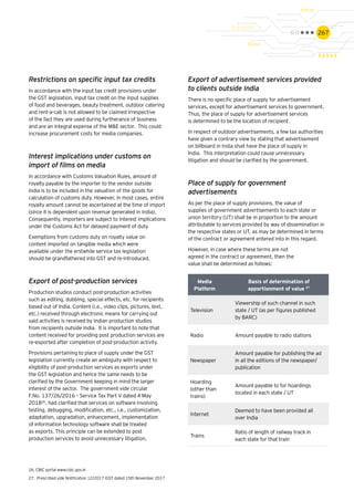 267
Restrictions on specific input tax credits
In accordance with the input tax credit provisions under
the GST legislation, input tax credit on the input supplies
of food and beverages, beauty treatment, outdoor catering
and rent-a-cab is not allowed to be claimed irrespective
of the fact they are used during furtherance of business
and are an integral expense of the M&E sector. This could
increase procurement costs for media companies.
Interest implications under customs on
import of films on media
In accordance with Customs Valuation Rules, amount of
royalty payable by the importer to the vendor outside
India is to be included in the valuation of the goods for
calculation of customs duty. However, in most cases, entire
royalty amount cannot be ascertained at the time of import
(since it is dependent upon revenue generated in India).
Consequently, importers are subject to interest implications
under the Customs Act for delayed payment of duty.
Exemptions from customs duty on royalty value on
content imported on tangible media which were
available under the erstwhile service tax legislation
should be grandfathered into GST and re-introduced.
Export of post-production services
Production studios conduct post-production activities
such as editing, dubbing, special effects, etc. for recipients
based out of India. Content (i.e., video clips, pictures, text,
etc.) received through electronic means for carrying out
said activities is received by Indian production studios
from recipients outside India. It is important to note that
content received for providing post production services are
re-exported after completion of post-production activity.
Provisions pertaining to place of supply under the GST
legislation currently create an ambiguity with respect to
eligibility of post-production services as exports under
the GST legislation and hence the same needs to be
clarified by the Government keeping in mind the larger
interest of the sector. The government vide circular
F.No. 137/26/2016 – Service Tax Part V dated 4 May
201826
, had clarified that services on software involving
testing, debugging, modification, etc., i.e., customization,
adaptation, upgradation, enhancement, implementation
of information technology software shall be treated
as exports. This principle can be extended to post
production services to avoid unnecessary litigation.
Export of advertisement services provided
to clients outside India
There is no specific place of supply for advertisement
services, except for advertisement services to government.
Thus, the place of supply for advertisement services
is determined to be the location of recipient.
In respect of outdoor advertisements, a few tax authorities
have given a contrary view by stating that advertisement
on billboard in India shall have the place of supply in
India. This interpretation could cause unnecessary
litigation and should be clarified by the government.
Place of supply for government
advertisements
As per the place of supply provisions, the value of
supplies of government advertisements to each state or
union territory (UT) shall be in proportion to the amount
attributable to services provided by way of dissemination in
the respective states or UT, as may be determined in terms
of the contract or agreement entered into in this regard.
However, in case where these terms are not
agreed in the contract or agreement, then the
value shall be determined as follows:
Media
Platform
Basis of determination of
apportionment of value 27
Television
Viewership of such channel in such
state / UT (as per figures published
by BARC)
Radio Amount payable to radio stations
Newspaper
Amount payable for publishing the ad
in all the editions of the newspaper/
publication
Hoarding
(other than
trains)
Amount payable to for hoardings
located in each state / UT
Internet
Deemed to have been provided all
over India
Trains
Ratio of length of railway track in
each state for that train
26.	CBIC portal www.cbic.gov.in
27.	 Prescribed vide Notification 12/2017 IGST dated 15th November 2017
 