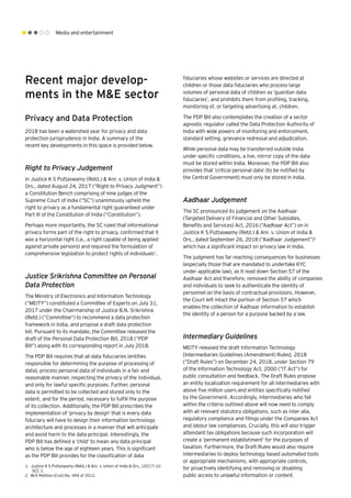 Media and entertainment
Recent major develop-
ments in the M&E sector
Privacy and Data Protection
2018 has been a watershed year for privacy and data
protection jurisprudence in India. A summary of the
recent key developments in this space is provided below.
Right to Privacy Judgement
In Justice K S Puttaswamy (Retd.) & Anr. v. Union of India &
Ors., dated August 24, 2017 (“Right to Privacy Judgment”)
a Constitution Bench comprising of nine judges of the
Supreme Court of India (“SC”) unanimously upheld the
right to privacy as a fundamental right guaranteed under
Part III of the Constitution of India (“Constitution”).
Perhaps more importantly, the SC ruled that informational
privacy forms part of the right to privacy, confirmed that it
was a horizontal right (i.e., a right capable of being applied
against private persons) and required the formulation of
comprehensive legislation to protect rights of individuals1
.
Justice Srikrishna Committee on Personal
Data Protection
The Ministry of Electronics and Information Technology
(“MEITY”) constituted a Committee of Experts on July 31,
2017 under the Chairmanship of Justice B.N. Srikrishna
(Retd.) (“Committee”) to recommend a data protection
framework in India, and propose a draft data protection
bill. Pursuant to its mandate, the Committee released the
draft of the Personal Data Protection Bill, 2018 (“PDP
Bill”) along with its corresponding report in July 2018.
The PDP Bill requires that all data fiduciaries (entities
responsible for determining the purpose of processing of
data), process personal data of individuals in a fair and
reasonable manner, respecting the privacy of the individual,
and only for lawful specific purposes. Further, personal
data is permitted to be collected and stored only to the
extent, and for the period, necessary to fulfill the purpose
of its collection. Additionally, the PDP Bill prescribes the
implementation of ‘privacy by design’ that is every data
fiduciary will have to design their information technology
architecture and processes in a manner that will anticipate
and avoid harm to the data principal. Interestingly, the
PDP Bill has defined a ‘child’ to mean any data principal
who is below the age of eighteen years. This is significant
as the PDP Bill provides for the classification of data
fiduciaries whose websites or services are directed at
children or those data fiduciaries who process large
volumes of personal data of children as ‘guardian data
fiduciaries’, and prohibits them from profiling, tracking,
monitoring of, or targeting advertising at, children.
The PDP Bill also contemplates the creation of a sector
agnostic regulator called the Data Protection Authority of
India with wide powers of monitoring and enforcement,
standard setting, grievance redressal and adjudication.
While personal data may be transferred outside India
under specific conditions, a live, mirror copy of the data
must be stored within India. Moreover, the PDP Bill also
provides that ‘critical personal data’ (to be notified by
the Central Government) must only be stored in India.
Aadhaar Judgement
The SC pronounced its judgement on the Aadhaar
(Targeted Delivery of Financial and Other Subsidies,
Benefits and Services) Act, 2016 (“Aadhaar Act”) on in
Justice K S Puttaswamy (Retd.) & Anr. v. Union of India &
Ors., dated September 26, 2018 (“Aadhaar Judgement”)2
which has a significant impact on privacy law in India.
The judgment has far reaching consequences for businesses
(especially those that are mandated to undertake KYC
under applicable law), as it read down Section 57 of the
Aadhaar Act and therefore, removed the ability of companies
and individuals to seek to authenticate the identity of
personnel on the basis of contractual provisions. However,
the Court left intact the portion of Section 57 which
enables the collection of Aadhaar information to establish
the identity of a person for a purpose backed by a law.
Intermediary Guidelines
MEITY released the draft Information Technology
[Intermediaries Guidelines (Amendment) Rules], 2018
(“Draft Rules”) on December 24, 2018, under Section 79
of the Information Technology Act, 2000 (“IT Act”) for
public consultation and feedback. The Draft Rules propose
an entity localization requirement for all intermediaries with
above five million users and entities specifically notified
by the Government. Accordingly, intermediaries who fall
within the criteria outlined above will now need to comply
with all relevant statutory obligations, such as inter alia,
regulatory compliance and filings under the Companies Act
and labour law compliances. Crucially, this will also trigger
attendant tax obligations because such incorporation will
create a ‘permanent establishment’ for the purposes of
taxation. Furthermore, the Draft Rules would also require
intermediaries to deploy technology based automated tools
or appropriate mechanisms, with appropriate controls,
for proactively identifying and removing or disabling
public access to unlawful information or content.
1.	 Justice K S Puttaswamy (Retd.) & Anr. v. Union of India & Ors., (2017) 10
SCC 1.
2.	Writ Petition (Civil) No. 494 of 2012.
 