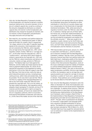 Media and entertainment
►► Inter alia, the New Regulatory Framework provides:
(i) the broadcasters are required to declare a monthly
maximum retail price for a-la-carte channels; (ii) for a
levy of a network capacity fee, as well as a ceiling on
the amounts chargeable by distributors as network
capacity fees; (iii) manner in which broadcasters and
distributors may charge for bouquets of channels; and
(iv) manner in which broadcasters and distributors
may apply discounts and carriage fees7
►► Star India Pvt. Ltd. had filed a writ petition before the
Madras High Court, challenging the power of TRAI to
issue tariff orders for content, which it argued that
“at a stage, anterior to the cable TV operator beaming
signals to the consumers, that broadcasters rights
are not covered by the TRAI Act, which regulates
only carriage but by the Copyright Act, 1957, which
regulates content. Further, TRAI Act is “carriage-cen-
tric”, on the other hand the Copyright Act, 1957 is
“content-centric”, and hence tariff, which relates to
content is governed by the Copyright Act, 1957 and
not the TRAI Act, where transmission and delivery to
consumer, namely carriage, pertains to TRAI juris-
diction.” The Madras High Court held against the
Petitioner, and the matter was finally heard by the SC.
Vide its judgment dated October 30, 2018, the SC
rejected the arguments of the Appellant by holding
that Section 11(2) of the TRAI Act makes it clear that
the TRAI may, from time to time, notify the rates at
which telecommunication services, including broad-
casting services, within India and outside India, shall
be provided. The SC also held in para 64 that “We do
not find on a reading of the impugned Regulation as
well as the Tariff Order made that TRAI has trans-
gressed into copyright land. This is for the reason, as
has been stated hereinabove, that regulations which
allegedly impact packaging TV channels, pricing of TV
channels and the broadcaster’s right to arrange his
business as he pleases, all have to be viewed with the
lens of a regulatory authority, which is to provide a
level playing field between broadcaster and subscrib-
er.…In this view of the matter, we are of the view that
the Copyright Act will operate within its own sphere,
the broadcaster being given full flexibility to either
individually or in the form of a society charge royal-
ty or compensation for the three kinds of copyright
mentioned hereinabove. TRAI, while exercising its
regulatory functions under the TRAI Act, does not at
all, in substance, impinge upon any of these rights,
but merely acts, as has been stated hereinabove, as
a regulator, in the public interest, of broadcasting
services provided by broadcasters and availed of by
the ultimate consumer 8
.” What was sought to be
regulated, in public interest, by the Tariff Order was
the pricing laid down in the Interconnection Regula-
tions; and Tariff Order attempts to balance the rights
of broadcasters and the interests of consumers
►► TRAI had provided a period up to January 31, 2019
to subscribers and February 1, 2019 to distribu-
tors to become compliant with the New Regulatory
Framework. However, Tata Sky, Airtel, Sun Direct and
Discovery Channel have filed a writ petition before the
Delhi High Court, challenging validity of the Intercon-
nection Regulations on merits and implementation
hurdles of the Interconnection Regulations. Some of
the issues challenged include the inability of freedom
to contract between Broadcasters and Distribution
Platform Owners (“DPOs”), the caps on discounts be-
tween broadcasters and DPOs, the price caps imposed
on DPOs, the mandatory caps on carriage fees and
queuing systems put in place for carriage of channels
resulting in a system of ‘must carry’, against consum-
er interest. These petitions are currently being heard
by the Division Bench of the Delhi High Court9
►► Ever since the New Regulatory Framework came into
effect on December 29, 2018, the broadcasters and
distribution platforms have faced several implementa-
tion challenges. To address those concerns, TRAI has
issued directions to subscribers and distributors for
facilitating easy implementation of the New Regula-
tory Framework, which included a ‘Best Fit Plan’ in
the Implementation of New Regulatory Framework for
Broadcasting and Cable Services dated February 12,
201910
. The plan, which is positioned to be designed
on consumers’ usage pattern and language prefer-
ence, would be a blended combination of various
genres. The deadline for consumers to switch to this
plan has been extended by TRAI till March 31, 2019.
The Delhi High Court has sought the rationale behind
such an extension in relation to the implementation of
the new tariffs11
7.	 Telecommunication (Broadcasting and Cable) Services Interconnection
(Addressable Systems) Regulations in 2017. See also, The
Telecommunications (Broadcasting and Cable) Services (Eighth)
(Addressable Systems) Tariff Order in 2017.
8.	 Star India Pvt. Ltd. v. Department of Industrial Policy and Promotion &
Ors., (2019) 2 SCC 104.
9.	 Vishal Mathur, TRAI’s New Rules For Cable, DTH: Will a Rollout Mired in
Legal Battles Delay Affordable TV Subscriptions? (NEWS18), January 21,
2019.
10.	Telecom Regulatory Authority of India, Information Note to the Press
(Press Release No. 11 of 2019), Implementation of New Regulatory
Framework for Broadcasting & Cable Services, February 12, 2019.
11.	TRAI Must Explain to the Delhi High Court Why Cable And DTH Users Can
Now Select Channels By 31 March, (NEWS18), February 14, 2019.
 