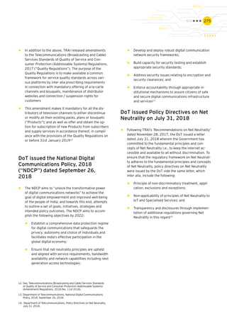 275
►► In addition to the above, TRAI released amendments
to the Telecommunications (Broadcasting and Cable)
Services Standards of Quality of Service and Con-
sumer Protection (Addressable Systems) Regulations,
2017 (“Quality Regulations”). The purpose of the
Quality Regulations is to make available a common
framework for service quality standards across vari-
ous platforms by inter alia prescribing requirements
in connection with mandatory offering of a-la-carte
channels and bouquets, maintenance of distributor
websites and connection / suspension rights for
customers
►► This amendment makes it mandatory for all the dis-
tributors of television channels to either discontinue
or modify all their existing packs, plans or bouquets
(“Products”); and as well as offer and obtain the op-
tion for subscription of new Products from subscribers
and supply services in accordance thereof, in compli-
ance with the provisions of the Quality Regulations on
or before 31st January 201912
DoT issued the National Digital
Communications Policy, 2018
(“NDCP”) dated September 26,
2018
►► The NDCP aims to “unlock the transformative power
of digital communications networks” to achieve the
goal of digital empowerment and improved well-being
of the people of India; and towards this end, attempts
to outline a set of goals, initiatives, strategies and
intended policy outcomes. The NDCP aims to accom-
plish the following objectives by 2022:
►► Establish a comprehensive data protection regime
for digital communications that safeguards the
privacy, autonomy and choice of individuals and
facilitates India’s effective participation in the
global digital economy;
►► Ensure that net neutrality principles are upheld
and aligned with service requirements, bandwidth
availability and network capabilities including next
generation access technologies;
►► Develop and deploy robust digital communication
network security frameworks;
►► Build capacity for security testing and establish
appropriate security standards;
►► Address security issues relating to encryption and
security clearances; and
►► Enforce accountability through appropriate in-
stitutional mechanisms to assure citizens of safe
and secure digital communications infrastructure
and services13
DoT issued Policy Directives on Net
Neutrality on July 31, 2018
►► Following TRAI’s ‘Recommendations on Net Neutrality’
dated November 28, 2017, the DoT issued a letter
dated July 31, 2018 wherein the Government has
committed to the fundamental principles and con-
cepts of Net Neutrality i.e., to keep the internet ac-
cessible and available to all without discrimination. To
ensure that the regulatory framework on Net Neutrali-
ty adheres to the fundamental principles and concepts
of Net Neutrality, policy directives on Net Neutrality
were issued by the DoT vide the same letter, which
inter alia, include the following:
►► Principle of non-discriminatory treatment, appli-
cation, exclusions and exceptions;
►► Non-applicability of principles of Net Neutrality to
IoT and Specialised Services; and
►► Transparency and disclosures through implemen-
tation of additional regulations governing Net
Neutrality in this regard14
12.	See, Telecommunications (Broadcasting and Cable) Services Standards
of Quality of Service and Consumer Protection (Addressable Systems)
(Amendment) Regulations, 2018 (No. 11of 2018).
13.	Department of Telecommunications, National Digital Communications
Policy, 2018, September 26, 2018.
14.	 Department of Telecommunications, Policy Directives on Net Neutrality,
July 31, 2018.
 