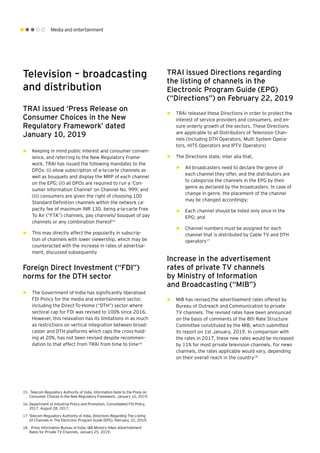 Media and entertainment
Television – broadcasting
and distribution
TRAI issued ‘Press Release on
Consumer Choices in the New
Regulatory Framework’ dated
January 10, 2019
►► Keeping in mind public interest and consumer conven-
ience, and referring to the New Regulatory Frame-
work, TRAI has issued the following mandates to the
DPOs: (i) allow subscription of a-la-carte channels as
well as bouquets and display the MRP of each channel
on the EPG; (ii) all DPOs are required to run a ‘Con-
sumer Information Channel’ on Channel No. 999; and
(iii) consumers are given the right of choosing 100
Standard Definition channels within the network ca-
pacity fee of maximum INR 130, being a-la-carte Free
To Air (“FTA”) channels, pay channels/ bouquet of pay
channels or any combination thereof15
►► This may directly affect the popularity in subscrip-
tion of channels with lower viewership, which may be
counteracted with the increase in rates of advertise-
ment, discussed subsequently
Foreign Direct Investment (“FDI”)
norms for the DTH sector
►► The Government of India has significantly liberalised
FDI Policy for the media and entertainment sector,
including the Direct-To-Home (“DTH”) sector where
sectoral cap for FDI was revised to 100% since 2016.
However, this relaxation has its limitations in as much
as restrictions on vertical integration between broad-
caster and DTH platforms which caps the cross-hold-
ing at 20%, has not been revised despite recommen-
dation to that effect from TRAI from time to time16
TRAI issued Directions regarding
the listing of channels in the
Electronic Program Guide (EPG)
(“Directions”) on February 22, 2019
►► TRAI released these Directions in order to protect the
interest of service providers and consumers, and en-
sure orderly growth of the sectors. These Directions
are applicable to all Distributors of Television Chan-
nels (including DTH Operators, Multi System Opera-
tors, HITS Operators and IPTV Operators)
►► The Directions state, inter alia that,
►► All broadcasters need to declare the genre of
each channel they offer, and the distributors are
to categorize the channels in the EPG by their
genre as declared by the broadcasters. In case of
change in genre, the placement of the channel
may be changed accordingly;
►► Each channel should be listed only once in the
EPG; and
►► Channel numbers must be assigned for each
channel that is distributed by Cable TV and DTH
operators17
Increase in the advertisement
rates of private TV channels
by Ministry of Information
and Broadcasting (“MIB”)
►► MIB has revised the advertisement rates offered by
Bureau of Outreach and Communication to private
TV channels. The revised rates have been announced
on the basis of comments of the 8th Rate Structure
Committee constituted by the MIB, which submitted
its report on 1st January, 2019. In comparison with
the rates in 2017, these new rates would be increased
by 11% for most private television channels. For news
channels, the rates applicable would vary, depending
on their overall reach in the country18
15.	 Telecom Regulatory Authority of India, Information Note to the Press on
Consumer Choices in the New Regulatory Framework, January 10, 2019.
16.	Department of Industrial Policy and Promotion, Consolidated FDI Policy,
2017, August 28, 2017.
17.	Telecom Regulatory Authority of India, Directions Regarding The Listing
Of Channels In The Electronic Program Guide (EPG), February, 22, 2019.
18.	 Press Information Bureau of India, I&B Ministry Hikes Advertisement
Rates for Private TV Channels, January 25, 2019.
 
