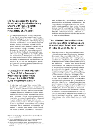 277
MIB has proposed the Sports
Broadcasting Signals (Mandatory
Sharing with Prasar Bharati)
(Amendment) Bill, 2018
(“Mandatory Sharing Bill”)
►► The Mandatory Sharing Bill purports to empower
Prasar Bharati to simultaneously telecast the man-
datorily shared signals for sporting events with cable
operators and other television distribution platforms/
networks. The Mandatory Sharing Bill was proposed
with the objective of providing access to sporting
events of national importance on a FTA basis, to the
largest number of listeners and viewers, through
Doordarshan channels. The proposed amendment
to Section 3(1) of the Sports Broadcasting Signals
(Mandatory Sharing with Prasar Bharati) Act, 2007
will allow carrying of shared signals on channels that
are compulsorily carried on private cable operators
and owners of other television distributors and DTH
platforms. At this time, the MIB has sought feedback
and comments from general public/stakeholders on
the Mandatory Sharing Bill19
TRAI issued ‘Recommendations
on Ease of Doing Business in
Broadcasting Sector’ dated
February 26, 2018 (“TRAI
EODB Recommendations”)
►► In order to promote ease of doing business in the
broadcasting sector, TRAI has issued its recommenda-
tions on the same, which include recommendations on
streamlining the process of obtaining permission for
uplinking/ downlinking of television channels, by re-
moving redundant processes and re-engineering nec-
essary processes. It further recommended that chan-
nels having permission for uplinking from India should
require registration only, whereas channels being
uplinked from outside India should require permission
as well as registration. In cases where a broadcasting
company is seeking permissions for uplinking of new
satellite TV channels to the already cleared satellites,
the process of seeking fresh clearance from Depart-
ment of Space (“DoS”) should be done away with. In
keeping with the technological advancements, it was
recommended that MIB setup an integrated online
portal, and advocated for a single window clearance
process. Preferably, such a portal should be integrat-
ed with other e- Governance systems like Bharatkosh
17 portal, e-Office application etc., and should be
developed within 1 year from the date of acceptance
of these recommendations20
TRAI released ‘Recommendations
on Issues relating to Uplinking and
Downlinking of Television Channels
in India’ on June 25, 2018
►► TRAI had released its ‘Recommendations on Issues
relating to Uplinking and Downlinking of Television
Channels in India’ on June 25, 2018. TRAI, inter
alia recommended that due to the existing market
conditions and entry barriers, the satellite spectrum
auction process for grant of permission for uplinking
and downlinking TV channels is not feasible. Further,
it recommended that the existing system for grant
of such permissions should be continued, and also
streamlined. In this regard, it reiterated the need
for optimum usage of the existing system of grant-
ing permissions for uplinking and downlinking of TV
channels for encouraging ease of doing business.
One of the suggestions was to provide for an annual
increase in licence fee for uplinking and downlinking
permissions, with differential fees for uplinking from
within the Indian Territory vis-à-vis foreign soil. How-
ever, there was no change in entry fee and permission
fee for uplink/ downlink permissions. Furthermore, it
noted that FTA channels should not be mandatorily
encrypted, and broadcasters should have autonomy
in this regard. Other recommendations included: (i)
reduced timeframe for granting of security clearances
from the Ministry of Home Affairs and the DoS; and
(ii) an increase in the validity of such clearances to 10
years21
19.	Sports Broadcasting Signals (Mandatory Sharing with Prasar Bharati)
(Amendment) Bill, 2018.
20.	Telecom Regulatory Authority of India, Recommendations on Ease of
Doing Business in Broadcasting Sector, February 26, 2018.
21.	Telecom Regulatory Authority of India¸ Recommendations on Issues
relating to Uplinking and Downlinking of Television Channels in India, June
25, 2018
 