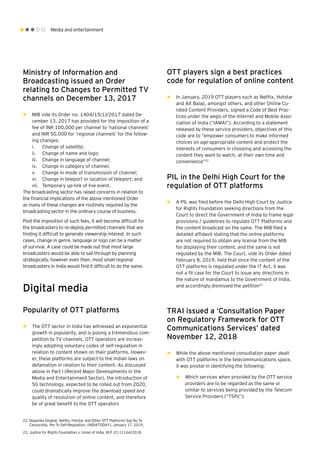 Media and entertainment
Ministry of Information and
Broadcasting issued an Order
relating to Changes to Permitted TV
channels on December 13, 2017
►► MIB vide its Order no. 1404/15(1)/2017 dated De-
cember 13, 2017 has provided for the imposition of a
fee of INR 100,000 per channel to ‘national channels’
and INR 50,000 for ‘regional channels’ for the follow-
ing changes:
i.	 Change of satellite;
ii.	 Change of name and logo;
iii.	 Change in language of channel;
iv.	 Change in category of channel;
v.	 Change in mode of transmission of channel;
vi.	 Change in teleport or location of teleport; and
vii.	 Temporary up-link of live event.
The broadcasting sector has raised concerns in relation to
the financial implications of the above mentioned Order
as many of these changes are routinely required by the
broadcasting sector in the ordinary course of business.
Post the imposition of such fees, it will become difficult for
the broadcasters to re-deploy permitted channels that are
finding it difficult to generate viewership interest. In such
cases, change in genre, language or logo can be a matter
of survival. A case could be made out that most large
broadcasters would be able to sail through by planning
strategically, however even then, most small regional
broadcasters in India would find it difficult to do the same.
Digital media
Popularity of OTT platforms
►► The OTT sector in India has witnessed an exponential
growth in popularity, and is posing a tremendous com-
petition to TV channels. OTT operators are increas-
ingly adopting voluntary codes of self-regulation in
relation to content shown on their platforms. Howev-
er, these platforms are subject to the Indian laws on
defamation in relation to their content. As discussed
above in Part I (Recent Major Developments in the
Media and Entertainment Sector), the introduction of
5G technology, expected to be rolled out from 2020,
could dramatically improve the download speed and
quality of resolution of online content, and therefore
be of great benefit to the OTT operators
OTT players sign a best practices
code for regulation of online content
►► In January, 2019 OTT players such as Netflix, Hotstar
and Alt Balaji, amongst others, and other Online Cu-
rated Content Providers, signed a Code of Best Prac-
tices under the aegis of the Internet and Mobile Asso-
ciation of India (“IAMAI”). According to a statement
released by these service providers, objectives of this
code are to “empower consumers to make informed
choices on age-appropriate content and protect the
interests of consumers in choosing and accessing the
content they want to watch, at their own time and
convenience”22
PIL in the Delhi High Court for the
regulation of OTT platforms
►► A PIL was filed before the Delhi High Court by Justice
for Rights Foundation seeking directions from the
Court to direct the Government of India to frame legal
provisions / guidelines to regulate OTT Platforms and
the content broadcast on the same. The MIB filed a
detailed affidavit stating that the online platforms
are not required to obtain any license from the MIB
for displaying their content, and the same is not
regulated by the MIB. The Court, vide its Order dated
February 8, 2019, held that since the content of the
OTT platforms is regulated under the IT Act, it was
not a fit case for the Court to issue any directions in
the nature of mandamus to the Government of India,
and accordingly dismissed the petition23
TRAI issued a ‘Consultation Paper
on Regulatory Framework for OTT
Communications Services’ dated
November 12, 2018
►► While the above mentioned consultation paper dealt
with OTT platforms in the telecommunications space,
it was pivotal in identifying the following:
►► Which services when provided by the OTT service
providers are to be regarded as the same or
similar to services being provided by the Telecom
Service Providers (“TSPs”);
22.	Nayanika Singhal, Netflix, Hotstar and Other OTT Platforms Say No To
Censorship, Yes To Self-Regulation, (INDIATODAY), January 17, 2019.
23.	Justice for Rights Foundation v. Union of India, W.P. (C) 11164/2018.
 