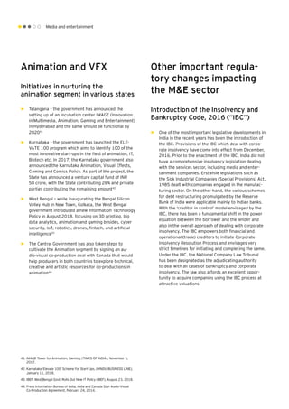 Media and entertainment
Animation and VFX
Initiatives in nurturing the
animation segment in various states
►► Telangana – the government has announced the
setting up of an incubation center IMAGE (Innovation
in Multimedia, Animation, Gaming and Entertainment)
in Hyderabad and the same should be functional by
202041
►► Karnataka – the government has launched the ELE-
VATE 100 program which aims to identify 100 of the
most innovative start-ups in the field of animation, IT,
Biotech etc. In 2017, the Karnataka government also
announced the Karnataka Animation, Visual Effects,
Gaming and Comics Policy. As part of the project, the
State has announced a venture capital fund of INR
50 crore, with the State contributing 26% and private
parties contributing the remaining amount42
►► West Bengal – while inaugurating the Bengal Silicon
Valley Hub in New Town, Kolkata, the West Bengal
government introduced a new Information Technology
Policy in August 2018, focusing on 3D printing, big
data analytics, animation and gaming besides, cyber
security, IoT, robotics, drones, fintech, and artificial
intelligence43
►► The Central Government has also taken steps to
cultivate the Animation segment by signing an au-
dio-visual co-production deal with Canada that would
help producers in both countries to explore technical,
creative and artistic resources for co-productions in
animation44
Other important regula-
tory changes impacting
the M&E sector
Introduction of the Insolvency and
Bankruptcy Code, 2016 (“IBC”)
►► One of the most important legislative developments in
India in the recent years has been the introduction of
the IBC. Provisions of the IBC which deal with corpo-
rate insolvency have come into effect from December,
2016. Prior to the enactment of the IBC, India did not
have a comprehensive insolvency legislation dealing
with the services sector, including media and enter-
tainment companies. Erstwhile legislations such as
the Sick Industrial Companies (Special Provisions) Act,
1985 dealt with companies engaged in the manufac-
turing sector. On the other hand, the various schemes
for debt restructuring promulgated by the Reserve
Bank of India were applicable mainly to Indian banks.
With the ‘creditor in control’ model envisaged by the
IBC, there has been a fundamental shift in the power
equation between the borrower and the lender and
also in the overall approach of dealing with corporate
insolvency. The IBC empowers both financial and
operational (trade) creditors to initiate Corporate
Insolvency Resolution Process and envisages very
strict timelines for initiating and completing the same.
Under the IBC, the National Company Law Tribunal
has been designated as the adjudicating authority
to deal with all cases of bankruptcy and corporate
insolvency. The law also affords an excellent oppor-
tunity to acquire companies using the IBC process at
attractive valuations
41.	IMAGE Tower for Animation, Gaming, (TIMES OF INDIA), November 5,
2017.
42.	Karnataka ‘Elevate 100’ Scheme For Start-Ups, (HINDU BUSINESS LINE),
January 11, 2018.
43.	IBEF, West Bengal Govt. Rolls Out New IT Policy (IBEF), August 23, 2018.
44.	Press Information Bureau of India, India and Canada Sign Audio-Visual
Co-Production Agreement, February 24, 2014.
 