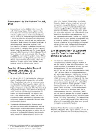 283
Amendments to the Income Tax Act,
1961
►► Introduction of Section 56(2)(x) in the Income Tax
Act, 1961 has a profound chilling impact on M&A
transactions and corporate restructuring activities,
including capitalization of media companies by issu-
ance of fresh equity. This section provides that when
a person receives cash or property (including shares)
over INR 50,000 in a financial year, and the consider-
ation paid is lesser than the fair market value (“FMV”)
determined as per the Income Tax Rules, 1962,
then the entire difference is treated as ‘income from
other sources’ in the hands of the recipients, which is
taxable as per the applicable rate. The circular dated
January 4, 2019 issued by the Central Board of Direct
Taxes withdrawing its earlier circular dated December
31, 2018 has aggravated the problem in case of fresh
issue of shares by way of rights issue, issue of bonus
shares, and preferential allotment etc., where the
shares are issued at a price below the FMV deter-
mined as per the Income Tax Rules, 196245
Banning of Unregulated Deposit
Schemes Ordinance, 2018
(“Deposits Ordinance”)
►► On February 21, 2019, the President of India prom-
ulgated the Deposits Ordinance under Article 123
of the Constitution, to provide for a comprehensive
mechanism to ban the unregulated deposit scheme
and protect the interest of the depositors. Under the
Deposits Ordinance, all deposits other than those that
are expressly carved out in the definition of ‘deposits’
under Section 2(4) of the Deposits Ordinance are
banned with immediate effect. The Deposits Ordi-
nance could potentially impact several film finance
transactions, where the monies are borrowed from
unregulated entities, not specifically provided under
the Deposits Ordinance
►► Acceptance of monies by way of advance or loan
received from individuals or entities (other than the
deposits which are excluded under the definition of
the term ‘deposit’) will be treated as ‘deposit’ for the
purposes of the Deposits Ordinance. Such deposits
raised pursuant to regulated deposit schemes (as
listed in the Deposits Ordinance) are permissible.
Regulated deposit schemes include any scheme or
arrangement managed by Collective Investment
Management Company registered with Securities
and Exchange Board of India (“SEBI”) under SEBI
(Collective Investment Scheme) Regulations, 1999
and any scheme registered with SEBI under the SEBI
(Alternative Investment Funds) Regulations, 2012.
Any advance received under a contract for supply of
goods or services which becomes refundable will also
be treated as ‘deposit’ from the day such advance
becomes refundable. Stringent penal provisions have
been prescribed under the Deposits Ordinance for
breach of the provisions contained thereunder
Law of Defamation – SC judgment
upholds Constitutional validity of
criminal defamation
►► The media and entertainment sector is most
susceptible to reputational damage in the form of
libel and slander by print, and electronic media. The
current Indian law on defamation provides aggrieved
persons with both civil and criminal remedies.
Sections 499 and 500 of the Indian Penal Code, 1860
(“IPC”) lay down the law of criminal defamation. A
writ petition was filed before the SC under Article 32
of the Constitution, challenging the Constitutional
validity of those provisions on the grounds that they
are violative of the fundamental right to freedom of
speech and expression guaranteed by Article 19(1)
(a) of the Constitution, the SC upheld the validity
of those provisions, and held that the right to free
speech cannot mean that a citizen can defame the
other, and protection of reputation is not only a
fundamental right but also a human right. The SC
held that Sections 499 and 500 of the IPC fall within
the ambit of ‘reasonable restrictions’ permitted under
Article 19(2) of the Constitution46
. This judgment has
come as a respite to all those who have been unjustly
defamed. It is expected to bring about some amount
of discipline to journalistic freedom
Disclaimer: This section has been compiled by Cyril
Amarchand Mangaldas at the request of EY for purposes of
this report and represents their point of view and research.
45.	Central Board of Direct Taxes, Circular No. 10 of 2018 dated December
31, 2018 read with Circular No. 2 of 2019 dated January 4, 2019.
46.	 Subramanian Swamy v. Union of India & Ors., (2016) 7 SCC 221.
 