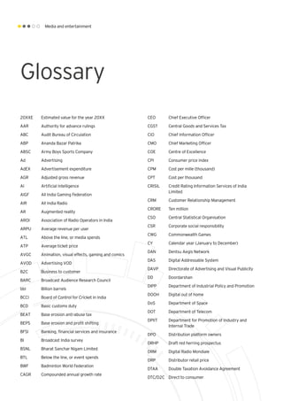 Media and entertainment
Glossary
20XXE 	 Estimated value for the year 20XX
AAR	 Authority for advance rulings
ABC	 Audit Bureau of Circulation
ABP	 Ananda Bazar Patrika
ABSC	 Army Boys Sports Company
Ad 	 Advertising
AdEX	 Advertisement expenditure
AGR	 Adjusted gross revenue
AI	 Artificial intelligence
AIGF	 All India Gaming Federation
AIR	 All India Radio
AR	 Augmented reality
AROI	 Association of Radio Operators in India
ARPU 	 Average revenue per user
ATL	 Above the line, or media spends
ATP	 Average ticket price
AVGC	 Animation, visual effects, gaming and comics
AVOD	 Advertising VOD
B2C	 Business to customer
BARC 	 Broadcast Audience Research Council
bbl	 Billion barrels
BCCI	 Board of Control for Cricket in India
BCD	 Basic customs duty
BEAT	 Base erosion anti-abuse tax
BEPS	 Base erosion and profit shifting
BFSI	 Banking, financial services and insurance
BI	 Broadcast India survey
BSNL	 Bharat Sanchar Nigam Limited
BTL	 Below the line, or event spends
BWF	 Badminton World Federation
CAGR 	 Compounded annual growth rate
CEO	 Chief Executive Officer
CGST	 Central Goods and Services Tax
CIO	 Chief Information Officer
CMO	 Chief Marketing Officer
COE	 Centre of Excellence
CPI	 Consumer price index
CPM	 Cost per mille (thousand)
CPT	 Cost per thousand
CRISIL	 Credit Rating Information Services of India 		
	Limited
CRM	 Customer Relationship Management
CRORE	 Ten million
CSO	 Central Statistical Organisation
CSR	 Corporate social responsibility
CWG	 Commonwealth Games
CY	 Calendar year (January to December)
DAN	 Dentsu Aegis Network
DAS	 Digital Addressable System
DAVP	 Directorate of Advertising and Visual Publicity
DD	Doordarshan
DIPP	 Department of Industrial Policy and Promotion
DOOH	 Digital out of home
DoS	 Department of Space
DOT	 Department of Telecom
DPIIT	 Department for Promotion of Industry and 		
	 Internal Trade
DPO	 Distribution platform owners
DRHP	 Draft red herring prospectus
DRM	 Digital Radio Mondiale
DRP	 Distributor retail price
DTAA	 Double Taxation Avoidance Agreement
DTC/D2C	 Direct to consumer
Glossary
 