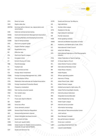 287
DTH 	 Direct to home
DVD	 Digital video disc
EBITDA	 Earnings before interest, tax, depreciation and 	
	amortization
ECB	 External commercial borrowing
EEMA	 Events & Entertainment Management Association
EMDE	 Emerging Markets and Developing Economies
EODB	 Ease of doing business
EPG	 Electronic program guide
EPL	 English Premier League
EQL	 Equalization Levy
ER	 Effective rate
ESL	 Electronic Sports League
EU	 European Union
EY 	 Ernst & Young LLP, India
F&B	 Food & beverage
FC	 Football club
FCT	 Free commercial time
FDI 	 Foreign direct investment
FEMA	 Foreign Exchange Management Act, 1999
FFO	 Film Facilitation Office
FIFA	 Fédération Internationale de Football Association
FIPB	 Foreign Investment Promotion Board
FM	 Frequency modulation
FMCG	 Fast moving consumer goods
FMV	 Fair market value
FTA	 Free to air
FY 	 Fiscal year (April to March)
GB	Gigabyte
GBO	 Gross box office
GDP 	 Gross domestic product
GDPR	 General Data Protection Regulation
GEC 	 General entertainment channel
GILTI	 Global intangible low-taxed Income
GOI	 Government of India
GSM	 Grams per square meter
GSMA	 Global System for Mobile Communications, 		
	 originally Groupe Spécial Mobile
GST 	 Goods and Services Tax
GSTR	 Goods and Services Tax Returns
HD 	 High definition
HIL	 Hockey India League
HITS 	 Headend in the sky
HNI	 High networth individual
HR	 Human resources
HSM	 Hindi speaking markets
IAMAI	 Internet and Mobile Association of India
IBC	 Insolvency and Bankruptcy Code, 2016
ICC	 International Cricket Council
ICO	 Initial coin offering
IFPI	 International Federation of the Phonographic 	
	Industry
IFSG	 Indian Federation of Sports Gaming
IHAF	 In-House Agency Forum
IIFL	 India Infoline Finance Limited
IMF	 International Monetary Fund
IMI	 Indian Music Industry
INR 	 Indian Rupees
iOS	 iPhone operating system
IoT	 Internet of Things
IPC	 Indian Penal Code, 1860
IPL	 Indian Premier League
IPR 	 Intellectual property rights (also, IP)
IPRS	 Indian Performing Rights Society
IPTV	 Internet protocol television
IRD	 Integrated receiver/decoder
IRS 	 Indian Readership Survey
ISL	 Indian Super League
ISP	 Internet service provider
IT	 Information technology
ITU	 International Telecommunication Union
JV	 Joint venture
KBC	 Kaun Banega Crorepati
KPI	 Key performance indicator
KYC	 Know your customer
LBET	 Local Body Entertainment Tax
LCD	 Liquid Crystal Display
 