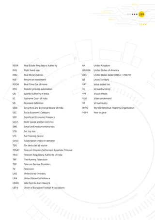 289
RERA	 Real Estate Regulatory Authority
RHS	 Right hand side
RMG	 Real Money Games
ROI 	 Return on investment
ROOH	 Real Time Out of Home
RPA	 Robotic process automation
SAI	 Sports Authority of India
SC	 Supreme Court of India
SD 	 Standard definition
SEBI	 Securities and Exchange Board of India
SEC	 Socio Economic Category
SEP	 Significant Economic Presence
SGST	 State Goods and Services Tax
SME	 Small and medium enterprises
STB	 Set top box
STC	 SAI Training Centre
SVOD	 Subscription video on demand
TDS	 Tax deducted at source
TDSAT 	 Telecom Disputes Settlement Appellate Tribunal
TRAI 	 Telecom Regulatory Authority of India
TRF	 The Rummy Federation
TSP	 Telecom Service Providers
TV 	 Television
UAE	 United Arab Emirates
UBA	 United Basketball Alliance
UDAN	 Ude Desh ka Aam Naagrik
UEFA	 Union of European Football Associations
UK	 United Kingdom
US/USA	 United States of America
US$ 	 United States Dollar (US$1 = INR70)
UT	 Union Territory
VAT	 Value added tax
VC	 Virtual Currency
VFX 	 Visual effects
VOD	 Video on demand
VR	 Virtual reality
WIPO	 World Intellectual Property Organization
Y-O-Y	 Year on year
 