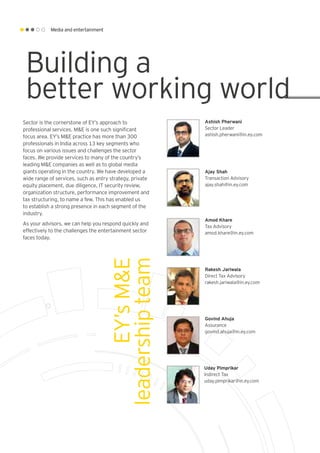 Media and entertainment
EY’sM&E
leadershipteam
Sector is the cornerstone of EY’s approach to
professional services. M&E is one such significant
focus area. EY’s M&E practice has more than 300
professionals in India across 13 key segments who
focus on various issues and challenges the sector
faces. We provide services to many of the country’s
leading M&E companies as well as to global media
giants operating in the country. We have developed a
wide range of services, such as entry strategy, private
equity placement, due diligence, IT security review,
organization structure, performance improvement and
tax structuring, to name a few. This has enabled us
to establish a strong presence in each segment of the
industry.
As your advisors, we can help you respond quickly and
effectively to the challenges the entertainment sector
faces today.
Ashish Pherwani
Sector Leader
ashish.pherwani@in.ey.com
Ajay Shah
Transaction Advisory
ajay.shah@in.ey.com
Rakesh Jariwala
Direct Tax Advisory
rakesh.jariwala@in.ey.com
Amod Khare
Tax Advisory
amod.khare@in.ey.com
Govind Ahuja
Assurance
govind.ahuja@in.ey.com
Uday Pimprikar
Indirect Tax
uday.pimprikar@in.ey.com
Building a
better working world
 