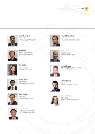 293
Mukul Shrivastava
Forensics
mukul.shrivastava@in.ey.com
Sunil Verma
Analytics
sunil.verma@in.ey.com
Utkarsh Sanghvi
Indirect Tax
utkarsh.sanghvi@in.ey.com
Atul Mehta
Transaction Diligence
atul.mehta@in.ey.com
Mini Gupta
Cyber Security
mini.gupta@in.ey.com
Jay Sampat
Business Development
jay1.sampat@in.ey.com
Raghav Anand
Digital Media
raghav.anand@in.ey.com
Radhika Pradhan
Marketing
radhika.pradhan@in.ey.com
Rahul Shah
Internal Audit
rahul.shah@in.ey.com
Amiya Swarup
Marketing & Advertising Advisory
amiya.swarup@in.ey.com
Tenzing Niyogi
Sports
tenzing.niyogi@in.ey.com
 
