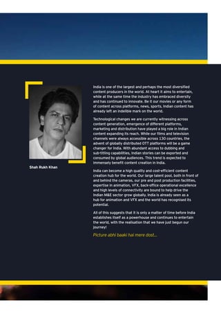 India is one of the largest and perhaps the most diversified
content producers in the world. At heart it aims to entertain,
while at the same time the industry has embraced diversity
and has continued to innovate. Be it our movies or any form
of content across platforms, news, sports, Indian content has
already left an indelible mark on the world.
Technological changes we are currently witnessing across
content generation, emergence of different platforms,
marketing and distribution have played a big role in Indian
content expanding its reach. While our films and television
channels were always accessible across 130 countries, the
advent of globally distributed OTT platforms will be a game
changer for India. With abundant access to dubbing and
sub-titling capabilities, Indian stories can be exported and
consumed by global audiences. This trend is expected to
immensely benefit content creation in India.
India can become a high quality and cost-efficient content
creation hub for the world. Our large talent pool, both in front of
and behind the cameras, our pre and post production facilities,
expertise in animation, VFX, back-office operational excellence
and high levels of connectivity are bound to help drive the
Indian M&E sector grow globally. India is already seen as a
hub for animation and VFX and the world has recognised its
potential.
All of this suggests that it is only a matter of time before India
establishes itself as a powerhouse and continues to entertain
the world, with the realisation that we have just begun our
journey!
Picture abhi baaki hai mere dost…
Shah Rukh Khan
 