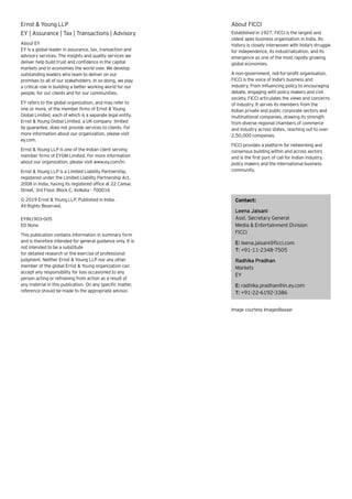About EY
EY is a global leader in assurance, tax, transaction and
advisory services. The insights and quality services we
deliver help build trust and confidence in the capital
markets and in economies the world over. We develop
outstanding leaders who team to deliver on our
promises to all of our stakeholders. In so doing, we play
a critical role in building a better working world for our
people, for our clients and for our communities.
EY refers to the global organization, and may refer to
one or more, of the member firms of Ernst & Young
Global Limited, each of which is a separate legal entity.
Ernst & Young Global Limited, a UK company limited
by guarantee, does not provide services to clients. For
more information about our organization, please visit
ey.com.
Ernst & Young LLP is one of the Indian client serving
member firms of EYGM Limited. For more information
about our organization, please visit www.ey.com/in.
Ernst & Young LLP is a Limited Liability Partnership,
registered under the Limited Liability Partnership Act,
2008 in India, having its registered office at 22 Camac
Street, 3rd Floor, Block C, Kolkata - 700016
© 2019 Ernst & Young LLP. Published in India.
All Rights Reserved.
EYIN1903-005
ED None
This publication contains information in summary form
and is therefore intended for general guidance only. It is
not intended to be a substitute
for detailed research or the exercise of professional
judgment. Neither Ernst & Young LLP nor any other
member of the global Ernst & Young organization can
accept any responsibility for loss occasioned to any
person acting or refraining from action as a result of
any material in this publication. On any specific matter,
reference should be made to the appropriate advisor.
Ernst & Young LLP
EY | Assurance | Tax | Transactions | Advisory
About FICCI
Established in 1927, FICCI is the largest and
oldest apex business organisation in India. Its
history is closely interwoven with India's struggle
for independence, its industrialization, and its
emergence as one of the most rapidly growing
global economies.
A non-government, not-for-profit organisation,
FICCI is the voice of India's business and
industry. From influencing policy to encouraging
debate, engaging with policy makers and civil
society, FICCI articulates the views and concerns
of industry. It serves its members from the
Indian private and public corporate sectors and
multinational companies, drawing its strength
from diverse regional chambers of commerce
and industry across states, reaching out to over
2,50,000 companies.
FICCI provides a platform for networking and
consensus building within and across sectors
and is the first port of call for Indian industry,
policy makers and the international business
community.
Contact:
Leena Jaisani
Asst. Secretary General
Media & Entertainment Division
FICCI
E: leena.jaisani@ficci.com
T: +91-11-2348-7505
Radhika Pradhan
Markets
EY
E: radhika.pradhan@in.ey.com
T: +91-22-6192-3386
Image courtesy ImagesBazaar
 