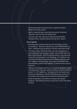 31
•	 Viewership growth was led by Oriya, Assamese, Marathi,
Bhojpuri and Urdu content
•	 Sports viewership had a surprising new winner: Wrestling
overtook cricket as the most viewed sport
•	 Jio, Sony, Star, Zee, Viacom18, Televison18 and Netflix,
amongst others, enabled interactivity with their viewers
Future outlook
•	 2019 promises further growth due to the elections and the
ICC world cup. Television segment can reach INR955 billion by
2021, with advertising growing at 10% and subscription at 8%
•	 The impact of the TRAI Tariff Order can have implications on
total viewership, free television uptake, channel MRP rates and
advertising revenues. While its implementation could take upto
six months, we can expect a lot of changes. OTT platforms are
sure to benefit due to increased parity between television and
OTT content choice and costs. Since large broadcasters have
removed their content from FreeDish, its attractiveness may be
impacted
•	 Television broadcasters will focus on customer database creation
and experiment more with combined selling of impact properties
across TV + OTT platforms. The measure for the industry will
become ad impressions, with the CPM rate being a function of
the quality of the audience and closeness to purchase points
•	 Indian broadcasters will continue to expand their global
footprint. International revenues could reach 15% of the topline
by 2021
 