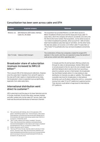 Media and entertainment
Consolidation has been seen across cable and DTH
Acquirer Acquired company Rationale
Reliance Jio DEN Networks (66% stake), Hathway
Cable (51.3% stake)
The acquisition has provided Reliance Jio with direct access to
MSOs’ broadband infrastructure and the large pool of pay cable TV
subscribers, which the company will utilize to accelerate Jio’s entry into
the fibre to the home market. Post-acquisition, Jio has direct access to
~6.5 million broadband households, which account for ~36% of India’s
total fixed broadband subscriber base of 18 million. On the other hand,
the deal also allows Jio to access 12.5 million cable TV subscribers or
~7% of total TV households who may not have broadband connectivity
yet. 13
Dish TV India Videocon D2H (merger)
The combination of these two companies created the largest DTH
operator in the country and they are expected to enjoy the benefits of
scale across content and other operating costs.14
	
Broadcaster share of subscription
revenues increased to INR110
billion15
This is around 25% of the total ground collections. However,
once the subscribers' migration from old tariff regime to
the new tariff order regime is implemented across India,
the broadcaster’s share is expected to go up significantly,
especially from cable subscribers.
International distribution went
direct to customer16
ZEE is planning to pull the plug on its linear television service
in Europe, Australia, Fiji and a few other overseas markets
and offer content only via the video OTT service, Zee5. Star
India had discontinued distribution of television channels
in Canada and the US and has been offering content only
through its video on-demand player, Hotstar. While Zee5
is not yet present in the US, due to its non-compete clause
with Dish Network which restricts Zee from launching a
direct-to-customer service in that market, the broadcaster
has shortlisted markets where it is now looking to stop
distribution of channels via cable or satellite. This indicates
a possible new trend for broadcasters in international
territories such as US where cutting the cord (i.e., consumers
moving from cable TV to OTT platforms) is gaining traction.
Their decision could deliver a huge boost to international
OTT platforms.
13.	 “RIL’s partnership with Hathway, Den to hit broadcasters, DTH
players; India Ratings explains how,” Financial Express, https://www.
financialexpress.com/industry/rils-partnership-with-hathway-den-to-
hit-broadcasters-dth-players-india-ratings-explains-how/1362351//,
accessed on 14 December 2018
14.	 “Dish TV India, Videocon d2h merger completed”, Economic
Times, https://economictimes.indiatimes.com/industry/media/
entertainment/media/dish-tv-india-videocon-d2h-merger-completed/
articleshow/63414778.cms, accessed on 22 March 2018
15.	 Industry discussions and EY analysis
16.	 “Zee to go OTT-only in Europe, Australia; plans to pull plug on linear
service”, Economic Times, https://economictimes.indiatimes.com/
industry/media/entertainment/zee-to-go-ott-only-in-europe-australia-
plans-to-pull-plug-on-linear-service/articleshow/67670140.cms,
accessed on 24 January 2019
 