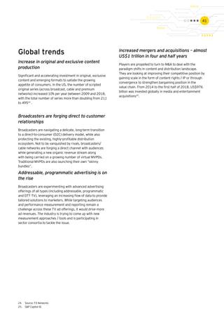 41
Global trends
Increase in original and exclusive content
production
Significant and accelerating investment in original, exclusive
content and emerging formats to satiate the growing
appetite of consumers. In the US, the number of scripted
original series (across broadcast, cable and premium
networks) increased 10% per year between 2009 and 2018,
with the total number of series more than doubling from 211
to 49524
.
Broadcasters are forging direct to customer
relationships
Broadcasters are navigating a delicate, long-term transition
to a direct-to-consumer (D2C) delivery model, while also
protecting the existing, highly-profitable distribution
ecosystem. Not to be vanquished by rivals, broadcasters/
cable networks are forging a direct channel with audiences
while generating a new organic revenue stream along
with being carried on a growing number of virtual MVPDs.
Traditional MVPDs are also launching their own “skinny
bundles”.
Addressable, programmatic advertising is on
the rise
Broadcasters are experimenting with advanced advertising
offerings of all types (including addressable, programmatic
and OTT TV), leveraging an increasing flow of data to provide
tailored solutions to marketers. While targeting audiences
and performance measurement and reporting remain a
challenge across these TV ad offerings, it would drive more
ad revenues. The industry is trying to come up with new
measurement approaches / tools and is participating in
sector consortia to tackle the issue.
24.	 Source: FX Networks
25.	 S&P Capital IQ
Increased mergers and acquisitions – almost
US$1 trillion in four and half years
Players are propelled to turn to M&A to deal with the
paradigm shifts in content and distribution landscape.
They are looking at improving their competitive position by
gaining scale in the form of content rights / IP or through
convergence to strengthen bargaining position in the
value chain. From 2014 to the first half of 2018, US$976
billion was invested globally in media and entertainment
acquisitions25
.
 