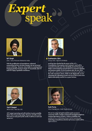 2018 has been marked by the power of the 3 C’s –
Consolidation, Convergence and Consumer. 2018 will be
remembered as the year that decidedly pivoted the focus of
India’s content industry towards direct to consumer thinking
and business models. On the broadcast side, the new TRAI
tariff order will compel the industry to develop it’s offering in
line with consumers’ choice. While on the digital side, we are
witnessing the unlocking of what can be an INR 10,000 crore
digital subscription market in a 5-year horizon.
Sudhanshu Vats
Group CEO, Viacom18 Media
We are in a stage of rapid evolution as far as news is
concerned. With a number of channels and digital platforms
causing high degree of churn, I believe credibility and
quality of news will finally prevail. On the business side,
technology and judicious selection of revenue models will be
differentiators.
Kalli Purie
Vice Chairperson, India Today Group
With the proliferation of smartphones, enhanced
connectivity and low cost data charges, the use of second
screen is thriving. However, since India is a country driven
largely by family viewing in single TV households, both TV
and OTT enjoy a symbiotic coexistence.
NP Singh
CEO, Sony Pictures Networks India
Expert
speak
OTT usage is growing and will continue to grow, possibly
faster than it is growing today. However, in India, as has
been seen in most parts of the world, it will be an ‘and’ and
not an ‘or’.
Harit Nagpal
MD & CEO, Tata Sky Ltd.
 