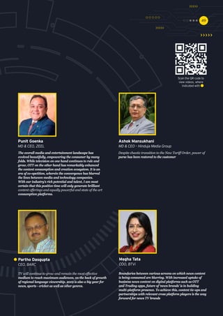 4949
Despite chaotic transition to the New Tariff Order, power of
purse has been restored to the customer
Ashok Mansukhani
MD & CEO – Hinduja Media Group
TV will continue to grow and remain the most effective
medium to reach maximum audiences, on the back of growth
of regional language viewership. 2019 is also a big year for
news, sports - cricket as well as other genres.
Partho Dasgupta
CEO, BARC
The overall media and entertainment landscape has
evolved beautifully, empowering the consumer by many
folds. While television on one hand continues to rule and
grow, OTT on the other hand has remarkably enhanced
the content consumption and creation ecosystem. It is an
era of co-opetition, wherein the convergence has blurred
the lines between media and technology companies.
With our industry’s rich potential and talent, I am most
certain that this positive time will only generate brilliant
content offerings and equally powerful and state of the art
consumption platforms.
Punit Goenka
MD & CEO, ZEEL
Boundaries between various screens on which news content
is being consumed are blurring. With increased uptake of
business news content on digital platforms such as OTT
and Trading apps, future of ‘news brands’ is in building
multi-platform presence. To achieve this, content tie-ups and
partnerships with relevant cross platform players is the way
forward for news TV brands
Megha Tata
COO, BTVi
Scan the QR code to
view videos, where
indicated with
 