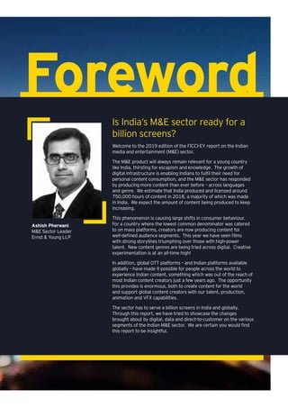 Foreword
Welcome to the 2019 edition of the FICCI-EY report on the Indian
media and entertainment (M&E) sector.
The M&E product will always remain relevant for a young country
like India, thirsting for escapism and knowledge. The growth of
digital infrastructure is enabling Indians to fulfil their need for
personal content consumption, and the M&E sector has responded
by producing more content than ever before – across languages
and genre. We estimate that India produced and licensed around
750,000 hours of content in 2018, a majority of which was made
in India. We expect the amount of content being produced to keep
increasing.
This phenomenon is causing large shifts in consumer behaviour.
For a country where the lowest common denominator was catered
to on mass platforms, creators are now producing content for
well-defined audience segments. This year we have seen films
with strong storylines triumphing over those with high-power
talent. New content genres are being tried across digital. Creative
experimentation is at an all-time high!
In addition, global OTT platforms – and Indian platforms available
globally – have made it possible for people across the world to
experience Indian content, something which was out of the reach of
most Indian content creators just a few years ago. The opportunity
this provides is enormous, both to create content for the world
and support global content creators with our talent, production,
animation and VFX capabilities.
The sector has to serve a billion screens in India and globally.
Through this report, we have tried to showcase the changes
brought about by digital, data and direct-to-customer on the various
segments of the Indian M&E sector. We are certain you would find
this report to be insightful.
Is India’s M&E sector ready for a
billion screens?
Ashish Pherwani
M&E Sector Leader
Ernst & Young LLP
 