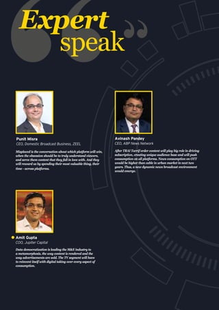 Expert
speak
Misplaced is the conversation about which platform will win,
when the obsession should be to truly understand viewers,
and serve them content that they fall in love with. And they
will reward us by spending their most valuable thing, their
time - across platforms.
Punit Misra
CEO, Domestic Broadcast Business, ZEEL
After TRAI Tarrif order content will play big role in driving
subscription, creating unique audience base and will push
consumption on all platforms. News consumption on OTT
would be higher than cable in urban market in next two
years. Thus, a new dynamic news broadcast environment
would emerge.
Avinash Pandey
CEO, ABP News Network
Data democratization is leading the M&E industry to
a metamorphosis, the way content is rendered and the
way advertisements are sold. The TV segment will have
to reinvent itself with digital taking over every aspect of
consumption.
Amit Gupta
COO, Jupiter Capital
 