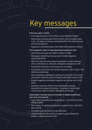 Print was static in 2018
•	 Print segment grew 0.7% in 2018 to reach INR305.5 billion
•	 Advertising revenues grew 0.4% in 2018, while circulation grew
1.2%. Circulation revenues contributed 29% of the total revenues
of the print segment
•	 Magazines contributed about 4% of total print segment revenues
Print segment's share in total advertising reduced to 29%
•	 Advertising revenues were INR217 billion in 2018
•	 Newspaper advertising revenue grew 1% while magazine
advertising fell 8%
•	 FMCG and auto were the largest contributors to print revenues,
with a contribution of 14% each, followed by education at 10%
•	 Importance of events in the revenue mix increased
•	 Ad volumes in print fell 1% in 2018 compared to 2017 as per TAM
AdEX ad volume data
•	 Hindi newspaper publications continued to lead with 37% of total
ad volumes, while the share of English publications stood at 25%
•	 English magazines dominated magazine ad volumes with a 54%
share
•	 Kannada, Assamese, Hindi, Oriya and Marathi language
publications increased ad volumes. De-growth in advertising
volumes was noted in English, Malayalam and Punjabi
Key messages
Subscription revenues grew on the back of deeper penetration
and cover price growth
•	 Subscription revenues grew marginally by 1.2% in 2018 to reach
INR88.3 billion
•	 The number of registered publications grew by 3% to 118,239 in
March 2018
•	 Circulation grew around 2% as per ABC data
•	 Hindi contributed 45% of total circulated copies, followed by
English, a distant second at 12%
 