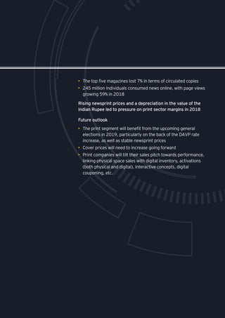 •	 The top five magazines lost 7% in terms of circulated copies
•	 245 million individuals consumed news online, with page views
growing 59% in 2018
Rising newsprint prices and a depreciation in the value of the
Indian Rupee led to pressure on print sector margins in 2018
•	 The print segment will benefit from the upcoming general
elections in 2019, particularly on the back of the DAVP rate
increase, as well as stable newsprint prices
•	 Cover prices will need to increase going forward
•	 Print companies will tilt their sales pitch towards performance,
linking physical space sales with digital inventory, activations
(both physical and digital), interactive concepts, digital
couponing, etc.
Future outlook
 