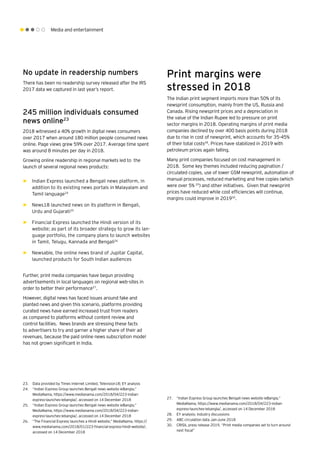 Media and entertainment
No update in readership numbers
There has been no readership survey released after the IRS
2017 data we captured in last year’s report.
245 million individuals consumed
news online23
2018 witnessed a 40% growth in digital news consumers
over 2017 when around 180 million people consumed news
online. Page views grew 59% over 2017. Average time spent
was around 8 minutes per day in 2018.
Growing online readership in regional markets led to the
launch of several regional news products:
►► Indian Express launched a Bengali news platform, in
addition to its existing news portals in Malayalam and
Tamil language24
►► News18 launched news on its platform in Bengali,
Urdu and Gujarati25
►► Financial Express launched the Hindi version of its
website; as part of its broader strategy to grow its lan-
guage portfolio, the company plans to launch websites
in Tamil, Telugu, Kannada and Bengali26
►► Newsable, the online news brand of Jupitar Capital,
launched products for South Indian audiences
Further, print media companies have begun providing
advertisements in local languages on regional web-sites in
order to better their performance27
.
However, digital news has faced issues around fake and
planted news and given this scenario, platforms providing
curated news have earned increased trust from readers
as compared to platforms without content review and
control facilities. News brands are stressing these facts
to advertisers to try and garner a higher share of their ad
revenues, because the paid online news subscription model
has not grown significant in India.
23.	 Data provided by Times Internet Limited, Television18; EY analysis
24.	 “Indian Express Group launches Bengali news website ieBangla,”
MediaNama, https://www.medianama.com/2018/04/223-indian-
express-launches-iebangla/, accessed on 14 December 2018
25.	 “Indian Express Group launches Bengali news website ieBangla,”
MediaNama, https://www.medianama.com/2018/04/223-indian-
express-launches-iebangla/, accessed on 14 December 2018
26.	 “The Financial Express launches a Hindi website,” MediaNama, https://
www.medianama.com/2018/01/223-financial-express-hindi-website/,
accessed on 14 December 2018
Print margins were
stressed in 2018
The Indian print segment imports more than 50% of its
newsprint consumption, mainly from the US, Russia and
Canada. Rising newsprint prices and a depreciation in
the value of the Indian Rupee led to pressure on print
sector margins in 2018. Operating margins of print media
companies declined by over 400 basis points during 2018
due to rise in cost of newsprint, which accounts for 35-45%
of their total costs28
. Prices have stabilized in 2019 with
petroleum prices again falling.
Many print companies focused on cost management in
2018. Some key themes included reducing pagination /
circulated copies, use of lower GSM newsprint, automation of
manual processes, reduced marketing and free copies (which
were over 5% 29
) and other initiatives. Given that newsprint
prices have reduced while cost efficiencies will continue,
margins could improve in 201930
.
27.	 “Indian Express Group launches Bengali news website ieBangla,”
MediaNama, https://www.medianama.com/2018/04/223-indian-
express-launches-iebangla/, accessed on 14 December 2018
28.	 EY analysis; industry discussions
29.	 ABC circulation data Jan-June 2018
30.	 CRISIL press release 2019, “Print media companies set to turn around
next fiscal”
 