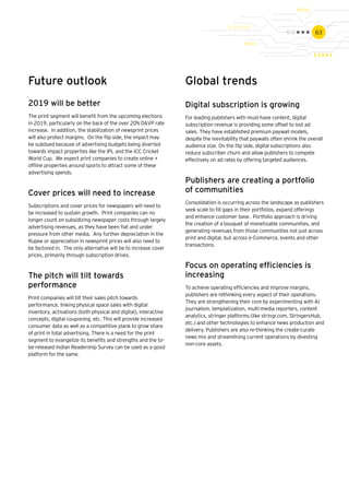 63
Future outlook
2019 will be better
The print segment will benefit from the upcoming elections
in 2019, particularly on the back of the over 20% DAVP rate
increase. In addition, the stabilization of newsprint prices
will also protect margins. On the flip side, the impact may
be subdued because of advertising budgets being diverted
towards impact properties like the IPL and the ICC Cricket
World Cup. We expect print companies to create online +
offline properties around sports to attract some of these
advertising spends.
Cover prices will need to increase
Subscriptions and cover prices for newspapers will need to
be increased to sustain growth. Print companies can no
longer count on subsidizing newspaper costs through largely
advertising revenues, as they have been flat and under
pressure from other media. Any further depreciation in the
Rupee or appreciation in newsprint prices will also need to
be factored in. The only alternative will be to increase cover
prices, primarily through subscription drives.
The pitch will tilt towards
performance
Print companies will tilt their sales pitch towards
performance, linking physical space sales with digital
inventory, activations (both physical and digital), interactive
concepts, digital couponing, etc. This will provide increased
consumer data as well as a competitive plank to grow share
of print in total advertising. There is a need for the print
segment to evangelize its benefits and strengths and the to-
be-released Indian Readership Survey can be used as a good
platform for the same.
Global trends
Digital subscription is growing
For leading publishers with must-have content, digital
subscription revenue is providing some offset to lost ad
sales. They have established premium paywall models,
despite the inevitability that paywalls often shrink the overall
audience size. On the flip side, digital subscriptions also
reduce subscriber churn and allow publishers to compete
effectively on ad rates by offering targeted audiences.
Publishers are creating a portfolio
of communities
Consolidation is occurring across the landscape as publishers
seek scale to fill gaps in their portfolios, expand offerings
and enhance customer base. Portfolio approach is driving
the creation of a bouquet of monetizable communities, and
generating revenues from those communities not just across
print and digital, but across e-Commerce, events and other
transactions.
Focus on operating efficiencies is
increasing
To achieve operating efficiencies and improve margins,
publishers are rethinking every aspect of their operations.
They are strengthening their core by experimenting with AI
journalism, templatization, multi-media reporters, content
analytics, stringer platforms (like stringr.com, StringersHub,
etc.) and other technologies to enhance news production and
delivery. Publishers are also re-thinking the create-curate
news mix and streamlining current operations by divesting
non-core assets.
 