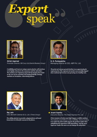 Expert
speak
Credibility and trust are unique assets of print, will continue
to be highly relevant to the consumer and the advertiser.
We continue our trajectory of growth by keeping the reader
at the core of our activities and singlemindedly winning
markets on circulation. Advertising follows.
Girish Agarwal
Promoter Director, DB Corp Ltd.(Dainik Bhaskar Group)
Print remains to be the most high impact, credible medium.
The industry must hold on to this credibility. Future proofing
is to make the print reader pay for the product rather than
subsidizing the experience with advertising. And the more
loyal our reader the more we can charge the advertiser.
Anant Goenka
Executive Director, The Indian Express Pvt. Ltd.
The ability of print to provide a physical form of brand
immersion is critical for success in the future.
Raj Jain
CEO, Bennett Coleman & Co. Ltd. (Times Group)
The print ad revenue growth decline is an opportunity for
regional print. The regional ad market was not fully tapped
since national ad revenue was growing at a healthy rate.
D. D. Purkayastha
Managing Director & CEO, ABP Pvt. Ltd.
 