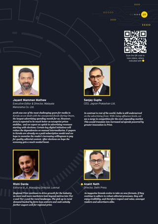 6969
In contrast to rest of the world, India is still underserved
on the advertising front. With rising affluence levels, we
see a surge in competition for the ever-expanding market.
This would translate into increased ad spends powered by
greater innovation in Print.
Sanjay Gupta
CEO, Jagran Prakashan Ltd.
Regional Print continues to drive growth for the industry
as more and more marketers look beyond metros into Tier
2 and Tier 3 and the rural landscape. The pick up in rural
demand backed by farm loan waivers and cash subsidy
further augurs well for regional print.
Rishi Darda
Editorial & Jt. Managing Director, Lokmat 
As magazine brands evolve to take on new formats, if they
continue to adhere to robust editorial processes, they will
enjoy credibility, and therefore respect and value, amongst
readers and advertisers alike. 
Anant Nath
Director, Delhi Press
2018 was one of the most challenging years for media in
Kerala as we dealt with the unexpected floods during Onam,
the largest advertising spending month for us. However,
2019 is expected to be much better as newsprint prices
stabilise, and we expect an uptick in advertising revenues
starting with elections. Certain key digital initiatives will
reduce the dependencies on manual intermediaries. E-papers
in Kerala are already on a paid subscription model and we
hope to monetise the reader’s increasing willingness to pay
for quality editorial content. After elections we hope the
economy gets a much needed boost.
Jayant Mammen Mathew
Executive Editor & Director, Malayala
Manorama Co. Ltd.
Scan the QR code to
view videos, where
indicated with
 