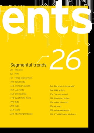 tents
26Segmental trends
28	Television
52	Print
72 	 Filmed entertainment
104	 Digital media
138	 Animation and VFX
152	 Live events
162	 Online gaming
178	 Out Of Home media
190 	Radio
202	Music
214	Sports
230	 Advertising landscape
240	 Blockchain in Indian M&E
244	 M&A activity
254	 Tax environment
270	 Regulatory update
284	 About this report
286	Glossary
290	Acknowledgements
292	 EY’s M&E leadership team
 