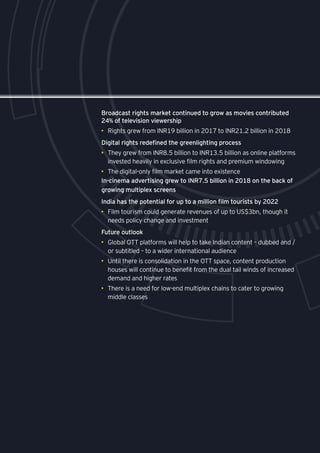 75
Broadcast rights market continued to grow as movies contributed
24% of television viewership
•	 Rights grew from INR19 billion in 2017 to INR21.2 billion in 2018
Digital rights redefined the greenlighting process
•	 They grew from INR8.5 billion to INR13.5 billion as online platforms
invested heavily in exclusive film rights and premium windowing
•	 The digital-only film market came into existence
In-cinema advertising grew to INR7.5 billion in 2018 on the back of
growing multiplex screens
India has the potential for up to a million film tourists by 2022
•	 Film tourism could generate revenues of up to US$3bn, though it
needs policy change and investment
Future outlook
•	 Global OTT platforms will help to take Indian content – dubbed and /
or subtitled – to a wider international audience
•	 Until there is consolidation in the OTT space, content production
houses will continue to benefit from the dual tail winds of increased
demand and higher rates
•	 There is a need for low-end multiplex chains to cater to growing
middle classes
 