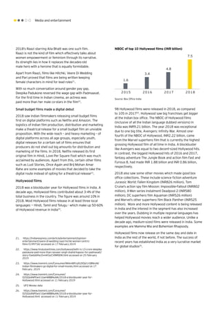 Media and entertainment
1.6
3.4
4.8
7.5
2015 2016 2017 2018
2018’s Raazi starring Alia Bhatt was one such film.
Raazi is not the kind of film which effectively talks about
women empowerment or feminism through its narrative.
Its strength lies in how it replaces the decades-old
male hero with a heroine that is equally formidable.
Apart from Raazi, films like Hitchki, Veere Di Wedding
and Pari proved that films are being written keeping
female characters in mind for lead roles21
.
With so much conversation around gender pay gap,
Deepika Padukone reversed the wage gap with Padmaavat.
For the first time in Indian cinema, an actress was
paid more than her male co-stars in the film22
.
Small budget films made a digital debut
2018 saw Indian filmmakers releasing small budget films
first on digital platforms such as Netflix and Amazon. The
logistics of Indian film production, distribution and marketing
make a theatrical release for a small budget film an unviable
proposition. With the wide reach – and heavy marketing – of
digital platforms across all age groups, especially youth,
digital releases for a certain set of films ensures that
producers do not shell out big amounts for distribution and
marketing of the films. In 2018, Netflix released its first
original film in Hindi, Love Per Square Foot which was much
acclaimed by audiences. Apart from this, certain other films
such as Lust Stories, Once Again and Brij Mohan Amar
Rahe are some examples of movies that decided to take the
digital route instead of opting for a theatrical release23
.
Hollywood films
2018 was a blockbuster year for Hollywood films in India. A
decade ago, Hollywood films contributed about 3-4% of the
total business in the country. The figure was around 10% in
2018. Most Hollywood films release in at least three local
languages -- Hindi, Tamil and Telugu - which make up 50-60%
of Hollywood revenue in India24
.
Source: Box Office India
98 Hollywood films were released in 2018, as compared
to 105 in 201725
. Hollywood saw big franchises get bigger
at the Indian box office. The NBOC of Hollywood films
(inclusive of all the Indian language dubbed versions) in
India was INR9.21 billion. The year 2018 was exceptional
due to one big title, Avengers: Infinity War. Almost one-
fourth of the NBOC of Hollywood, INR2.22 billion, came
from the Marvel superhero film that is currently the highest
grossing Hollywood film of all time in India. A blockbuster
like Avengers was equal to two decent-sized Hollywood hits.
In contrast, the biggest Hollywood hits of 2016 and 2017,
fantasy adventure The Jungle Book and action film Fast and
Furious 8, had made INR 1.88 billion and INR 0.86 billion,
respectively.
2018 also saw some other movies which made good box
office collections. These include science fiction adventure
Jurassic World: Fallen Kingdom (INR826 million), Tom
Cruise’s action spy film Mission: Impossible-Fallout (INR802
million), X-Men series instalment Deadpool 2 (INR580
million), DC superhero film Aquaman (INR526 million)
and Marvel’s other superhero film Black Panther (INR525
million). More and more Hollywood content is being released
in India and the interest in the segment has also increased
over the years. Dubbing in multiple regional languages has
helped Hollywood movies reach a wider audience. Unlike a
decade ago, medium-sized films were released in India. Some
examples are Mamma Mia and Bohemian Rhapsody.
Hollywood films now release on the same day and date in
India as the rest of the world, if not before. The success of
recent years has established India as a very lucrative market
for global studios26
.
NBOC of top 10 Hollywood films (INR billion)
21.	 https://indianexpress.com/article/entertainment/opinion-
entertainment/veere-di-wedding-raazi-hichki-women-centric-
films-5199734/ accessed on 17 February 2019
22.	 https://www.hindustantimes.com/bollywood/with-rs-13-crore-deepika-
padukone-paid-more-than-ranveer-singh-shahid-kapoor-for-padmavati/
story-i5wbddHscOvmK5oCV8MSEM.html accessed on 25 February
2019
23.	 https://www.livemint.com/Consumer/iMAmWFcqXU0Opl1rGBNroN/
Indian-filmmakers-go-digital-for-small-movies.html accessed on 17
February 2019
24.	 https://www.livemint.com/Consumer/
OZGGbANP0wV1GwhWBBNuNK/2018-a-blockbuster-year-for-
Hollywood.html accessed on 11 February 2019
25.	 UFO Moviez data
26.	 https://www.livemint.com/Consumer/
OZGGbANP0wV1GwhWBBNuNK/2018-a-blockbuster-year-for-
Hollywood.html accessed on 11 February 2019
 