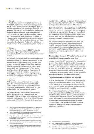 Media and entertainment
than INR1 billion and first to cross a mark of INR1.5 billion at
the global box office. KGF managed to earn INR1.52 billion
at the global box office within 10 days of its release39
.
Convenience income provided a boost to profitability
Increasingly consumers are opting for online ticketing from
platforms such as BookMyShow, PayTM, etc. and cinemas’
own platforms as against buying tickets from the box office.
In recent years, over 50% of ticket sales for the top four
multiplex chains were conducted online40
.
The increasing penetration of online transactions is also
driven by offers and discounts being offered by online
ticketing aggregators that want to create a large, loyal
customer base for themselves. Multiplex chains and ticket
aggregators are offering cancellation with minimal or zero
cancellation fees to encourage customers to book more
tickets online.
Simultaneous release on OTT platforms has begun to
impact theatrical revenues for some films
Increase in content on OTT platforms has led to cancellation
of movie shows due to reduction in number of moviegoers.
This happened as these and several other films were made
available on OTT video streaming platforms simultaneously
or within days of theatrical release. OTT platforms also offer
an unmatchable convenience of consuming the content.
Consequently, multiplex owners in India are now insisting on
a longer window before films are streamed online41
.
GST relief on ticketing revenues was provided
In 2018, the government took steps to give impetus to the
Indian film industry. From 1 January 2019, the GST rate
on film tickets costing less than INR100 has been reduced
to 12% from 18% and the rate on tickets costing more than
INR100 has been reduced to 18% from 28%.
The art and cultural champion services sector was
positively recognized by the GST Council, which reclassified
entertainment services from the luxury and sin bracket of
taxation to the standard rate schedule. Industry experts
believe that lower ticket prices would attract more people
to cinemas which means more footfalls and increase in
occupancy levels. Collections would increase and overall
industry will see significant growth quantitatively and
qualitatively from 201942
.
►► Punjabi
50 Punjabi films were released in 2018, as compared to
40 in 2017. 2018 is one of the most interesting years for
Punjabi Cinema in terms of the box office figures. So much
so that Punjabi films not only gave tough competition to
Hindi Films in Punjab, but also made a dent in the theatrical
collections of many Hindi films in the overseas market.
Carry on Jatta 2 had one of the best openings of the year,
with a gross collection of INR30 million on its first day in
India alone, while worldwide it's lifetime collection has been
over INR570 million. The second biggest opener was Gippy
Grewal’s Mar Gaye Oye Loko. The box office collection of
Punjabi movies in 2018 was approximately INR3.3 billion35
.
►► Marathi
118 Marathi films were released in 2018. The Marathi
film industry is gaining recognition and acceptance
internationally, both for its content and the performances of
its actors.
Naal, directed by Sudhakar Reddy, is a film that emphasizes
the intricate nuances of a mother-son relationship. It was
well received at the box office and found critical acclaim
as well. It received the biggest opening at the box office
since Sairat, collecting INR140 million in just one week,
becoming this year’s highest grosser36
. Films such as
Naal, Pipsi, Cycle and Redu had deep village roots and
were different in content. In addition to rural themed
films, 2018 saw films which were set farther from village
life such as Aamhi Doghi, Gulabjaam and Maska37
.
►► Kannada
2018 saw wider releases of Kannada films across the
globe. 243 Kannada movies were released in 2018.
The top five Kannada movies in 2018 are Khateyondu
Shuruvagide, Aa Karaala Ratri, Nathicharami, KGF and
Bhairava Geeta. KGF was also released in Hindi38
.
KGF gained the fourth position among all South Indian
dubbed films after Prabhas's Baahubali series and
Rajinikanth's 2.0 in terms of box office collections. KGF was
released in five languages – Tamil, Hindi, Telugu, Malayalam
and Kannada. KGF is the first Kannada film to gross more
35.	 https://ghaintpunjab.com/ghaintpunjab/Article/11187/top-punjabi-
films-2018-first-day-collections) and (https://mtwiki.blogspot.
com/2016/10/punjabi-all-movie-hit-or-flop-box-office.html)
36.	 https://zeenews.india.com/regional/zee-studios-marathi-film-naal-
smashes-records-at-the-box-office-2158433.html
37.	 https://timesofindia.indiatimes.com/entertainment/marathi/movies/
photofeatures/2018-hit-releases-of-marathi-film-industry/barayan/
photostory/64172695.cms
38.	 https://timesofindia.indiatimes.com/entertainment/kannada/has-
2018-helped-widen-the-releases-of-kannada-films-across-the-globe/
articleshow/66265985.cms
39.	 https://www.businesstoday.in/trending/box-office/kgf-box-office-
collection-day-10-costliest-kannada-mvie-makes-rs-152-20-crore-
worldwide/story/305539.html
40.	 Industry discussions conducted by EY
41.	 https://www.livemint.com/Consumer/vCLS2PIssTsdNzKpuAaaIJ/
Exhibitors-struggle-as-Bollywood-leans-towards-OTT.html
42.	 https://www.news18.com/news/business/reduction-in-ticket-prices-to-
aid-cinema-industry-growth-says-mai-1981015.html
 