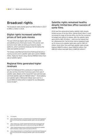 Media and entertainment
Broadcast rights
The broadcast rights market grew from INR19 billion in 2017
to INR21.2 billion in 2018.
Digital rights increased satellite
prices of tent pole movies
The year 2018 saw digital rights driving up the cable
and satellite prices of tent pole movies. Film premier and
exclusive movie rights are being purchased by digital
platforms, which sometimes showcase the film before the
cable and satellite premier51
.
The Sanjay Leela Bhansali directorial Padmaavat became a
roaring success and its satellite rights were sold for INR800
million. Rajkumar Hirani’s Sanju fetched INR500 million from
sale of satellite rights52
.
Regional films generated higher
revenues
Apart from Bollywood films, producers of regional films
are also earning more than in previous years from sale of
satellite rights. Makers of the movie KGF have sold Kannada
and Hindi satellite rights for INR300 million53
. Hindi dubbing
and satellite rights of Mohanlal’s Odiyan were sold for a
record INR32.5 million which is highest for any Malayalam
movie till date54
.
Satellite rights remained healthy
despite limited box office success of
some films
2018 saw films generating healthy satellite rights despite
limited success at the box office. Salman Khan’s Race 3 could
not spread its magic at the box office, but the film recovered
its budget even before its release, after the satellite rights
were sold for INR1.50 billion -- said to be the highest ever
for a Bollywood film. Saif Ali Khan starrer Kalakandi made
up its money as its satellite rights were sold for INR110
million. Some other films with high satellite rights include
Padman (INR470 million), Aiyari (INR250 million), Pari
(INR100 million) and Hate Story 4 (INR100 million)55
.
51.	 EY Analysis
52.	 https://www.desimartini.com/news/martini-shots/listicles/9-bollywood-
films-of-2018-and-their-whopping-satellite-rights-costs-article80369.
htm
53.	 https://www.msn.com/en-in/entertainment/southcinema/yashs-kgf-
digital-and-satellite-rights-sold-for-astronomical-figure/ar-BBRu4zY
54.	 https://www.thenewsminute.com/article/hindi-dubbing-and-satellite-
rights-mohanlal-s-odiyan-sold-record-amount-85729
55.	 https://www.desimartini.com/news/martini-shots/listicles/9-bollywood-
films-of-2018-and-their-whopping-satellite-rights-costs-article80369.
htm
 
