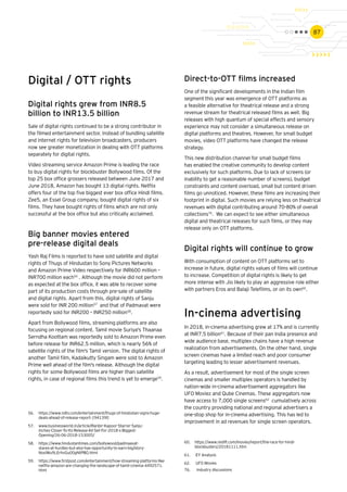 87
Direct-to-OTT films increased
One of the significant developments in the Indian film
segment this year was emergence of OTT platforms as
a feasible alternative for theatrical release and a strong
revenue stream for theatrical released films as well. Big
releases with high quantum of special effects and sensory
experience may not consider a simultaneous release on
digital platforms and theatres. However, for small budget
movies, video OTT platforms have changed the release
strategy.
This new distribution channel for small budget films
has enabled the creative community to develop content
exclusively for such platforms. Due to lack of screens (or
inability to get a reasonable number of screens), budget
constraints and content overload, small but content driven
films go unnoticed. However, these films are increasing their
footprint in digital. Such movies are relying less on theatrical
revenues with digital contributing around 70-80% of overall
collections76
. We can expect to see either simultaneous
digital and theatrical releases for such films, or they may
release only on OTT platforms.
Digital rights will continue to grow
With consumption of content on OTT platforms set to
increase in future, digital rights values of films will continue
to increase. Competition of digital rights is likely to get
more intense with Jio likely to play an aggressive role either
with partners Eros and Balaji Telefilms, or on its own60
.
In-cinema advertising
In 2018, in-cinema advertising grew at 17% and is currently
at INR7.5 billion61
. Because of their pan India presence and
wide audience base, multiplex chains have a high revenue
realization from advertisements. On the other hand, single
screen cinemas have a limited reach and poor consumer
targeting leading to lesser advertisement revenues.
As a result, advertisement for most of the single screen
cinemas and smaller multiplex operators is handled by
nation-wide in-cinema advertisement aggregators like
UFO Moviez and Qube Cinemas. These aggregators now
have access to 7,000 single screens62
cumulatively across
the country providing national and regional advertisers a
one-stop shop for in-cinema advertising. This has led to
improvement in ad revenues for single screen operators.
56.	 https://www.ndtv.com/entertainment/thugs-of-hindostan-signs-huge-
deals-ahead-of-release-report-1941390
57.	 www.businessworld.in/article/Ranbir-Kapoor-Starrer-Sanju-
Inches-Closer-To-Its-Release-All-Set-For-2018-s-Biggest-
Opening/26-06-2018-153005/
58.	 https://www.hindustantimes.com/bollywood/padmaavat-
stares-at-hurdles-but-also-has-opportunity-to-earn-big/story-
NosIWu9LErhvGu00gNtPBO.html
59.	 https://www.firstpost.com/entertainment/how-streaming-platforms-like-
netflix-amazon-are-changing-the-landscape-of-tamil-cinema-4492571.
html
60.	 https://www.rediff.com/movies/report/the-race-for-hindi-
blockbusters/20181111.htm
61.	 EY Analysis
62.	 UFO Movies
Digital / OTT rights
Digital rights grew from INR8.5
billion to INR13.5 billion
Sale of digital rights continued to be a strong contributor in
the filmed entertainment sector. Instead of bundling satellite
and internet rights for television broadcasters, producers
now see greater monetization in dealing with OTT platforms
separately for digital rights.
Video streaming service Amazon Prime is leading the race
to buy digital rights for blockbuster Bollywood films. Of the
top 25 box office grossers released between June 2017 and
June 2018, Amazon has bought 13 digital rights. Netflix
offers four of the top five biggest ever box office Hindi films.
Zee5, an Essel Group company, bought digital rights of six
films. They have bought rights of films which are not only
successful at the box office but also critically acclaimed.
Big banner movies entered
pre-release digital deals
Yash Raj Films is reported to have sold satellite and digital
rights of Thugs of Hindustan to Sony Pictures Networks
and Amazon Prime Video respectively for INR600 million –
INR700 million each56
. Although the movie did not perform
as expected at the box office, it was able to recover some
part of its production costs through pre-sale of satellite
and digital rights. Apart from this, digital rights of Sanju
were sold for INR 200 million57
and that of Padmavat were
reportedly sold for INR200 – INR250 million58
.
Apart from Bollywood films, streaming platforms are also
focusing on regional content. Tamil movie Suriya's Thaanaa
Serndha Koottam was reportedly sold to Amazon Prime even
before release for INR62.5 million, which is nearly 56% of
satellite rights of the film's Tamil version. The digital rights of
another Tamil film, Kadaikutty Singam were sold to Amazon
Prime well ahead of the film's release. Although the digital
rights for some Bollywood films are higher than satellite
rights, in case of regional films this trend is yet to emerge59
.
76. 	 Industry discussions
 