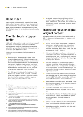 Media and entertainment
Home video
Due to increase in consumption of content through digital
platforms there has been a decline in home videos as most
films are released on Amazon, Netflix, iTunes and YouTube
weeks earlier than in DVD or simultaneously in digital and
DVD. Owning to above, the home video segment witnessed a
decline63
.
The film tourism oppor-
tunity
In 2018, EY had undertaken a study wherein it was analyzed
that cinema has emerged as an influential tool for the
development and promotion of destinations. India has the
potential for up to a million film tourists which could result in
revenues of up to US$3 billion by 2022.
However, to achieve the above, the following would be
required:
►► For production / shooting a film in Indian states,
simplify the administrative process for obtaining ap-
provals and permissions from various government au-
thorities by implementing a single window clearance
mechanism. This would ensure a hassle-free filming
experience for film makers. In the interim budget, the
Finance Minister announced the decision to provide
single window clearance to Indian filmmakers
►► The state government could offer incentives in the
form of cash rebates, grants, tax credit, tax holiday
break, non-monetary assistance, provision of equity
investment to film producers and talent to give a
boost to the production of films in India
►► Certain soft measures such as setting up of film-
based theme parks, organizing film festivals, award
shows, film seminars, film societies, etc. could also be
considered to promote locations as attractive filming
destinations64
Increased focus on digital
original content
India will produce 1,200 hours of original digital content in
201965
. Mainstream Bollywood studios are focusing on this
opportunity:
►► In 2018, Dharma Production launched a digital con-
tent company called Dharmatic. Dharmatic is look-
ing to bring a variety of content in formats such as
long-form, short-form, reality shows, travel, food, and
game shows for the OTT platform66
►► Entertainment conglomerate Viacom entered a mul-
ti-picture deal with Netflix. The partnership further ex-
panded upon other work it had done for the streaming
video service including TV series like “The Haunting of
Hill House” and “Maniac”
►► Eros plans to spend US$750 million over the next
three years on original digital content for Eros Now
and the studio business. Eros’s plan is to roll-out over
100 originals till mid 2020 in multiple languages. Eros
Now’s content strategy hinges on two pillars, films and
original web content67
►► Sacred Games was Netflix’s first original series from
India which was directed and co-produced by Phantom
Films’ in 201868
followed by Selection Day which was
produced by Anil Kapoor’s production house69
►► Shahrukh Khan’s production house, Red Chillies Enter-
tainment, also moved into the OTT platform producing
its series “Bard of Blood”70
►► Excel Entertainment has produced series such as
Made in Heaven, Mirzapur and Inside Edge for Ama-
zon
►► Vikram Bhatt launched his VB-Theatre on the web app
in January 2018. The app launched with an original
series Untouchables, which was followed by
Twisted 271
►► Reliance has set up Reliance Studios under the leader-
ship of Jyoti Deshpande to produce content for Jio
►► Applause Entertainment has greenlit over 10 produc-
tions for digital platforms
63.	 EY Analysis	
64.	 https://www.ey.com/Publication/vwLUAssets/ey-building-brand-india-
through-film-tourism/%24File/ey-building-brand-india-through-film-
tourism.pdf
65.	 EY estimates
66.	 https://inc42.com/buzz/karan-johars-dharma-productions-launches-
digital-content-division/
67.	 https://www.televisionpost.com/eros-looks-to-generate-850-mn-cash-
flow-over-next-three-years/
68.	 https://www.indiatoday.in/television/web-series/story/sacred-games-
anurag-kashyap-talks-about-the-massive-success-of-india-s-first-netflix-
original-1309578-2018-08-09
69.	 https://www.newsbytesapp.com/timeline/
Entertainment/19775/94029/netflix-teams-up-with-anil-kapoor-s-
banner
70.	 https://youthincmag.com/netflix-red-chillies-entertainment-announce-
new-original-series-based-bard-blood
71.	 https://www.news18.com/news/movies/karan-johar-to-zoya-akhtar-
bollywood-biggies-venturing-into-digital-space-in-2018-1629211.html
 