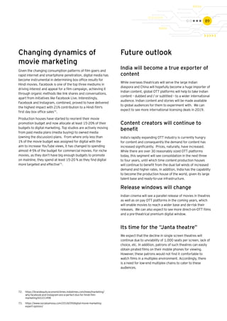 89
Changing dynamics of
movie marketing
Given the changing consumption patterns of film goers and
rapid internet and smartphone penetration, digital media has
become instrumental in determining box office results for
Hindi movies. Facebook is one of the top three mediums in
driving interest and appeal for a film campaign, achieving it
through organic methods like link shares and conversations,
apart from initiatives like Facebook Live. Interestingly,
Facebook and Instagram, combined, proved to have delivered
the highest impact with 21% contribution to a Hindi film's
first day box office sales72
.
Production houses have started to reorient their movie
promotion budget and now allocate at least 15-20% of their
budgets to digital marketing. Top studios are actively moving
from paid media plans (media buying) to owned media
(owning the discussion) plans. From where only less than
1% of the movie budget was assigned for digital with the
aim to increase YouTube views, it has changed to spending
almost 4-5% of the budget for commercial movies. For niche
movies, as they don’t have big enough budgets to promote
on mainline, they spend at least 15-20 % as they find digital
more targeted and effective73
.
Future outlook
India will become a true exporter of
content
While overseas theatricals will serve the large Indian
diaspora and China will hopefully become a huge importer of
Indian content, global OTT platforms will help to take Indian
content – dubbed and / or subtitled – to a wider international
audience. Indian content and stories will be made available
to global audiences for them to experiment with. We can
expect to see more international licensing deals in 2019.
Content creators will continue to
benefit
India’s rapidly expanding OTT industry is currently hungry
for content and consequently the demand for content has
increased significantly. Prices, naturally, have increased.
While there are over 30 reasonably sized OTT platforms
today, this segment will see consolidation in the next three
to four years, until which time content production houses
will continue to benefit from the dual tail winds of increased
demand and higher rates. In addition, India has the capability
to become the production house of the world, given its large
talent base and ready-to-use infrastructure.
72.	 https://brandequity.economictimes.indiatimes.com/news/marketing/
why-facebook-and-instagram-are-a-perfect-duo-for-hindi-film-
marketing/65331498
73.	 https://www.socialsamosa.com/2018/09/digital-movie-marketing-
expert-opinion/
Release windows will change
Indian cinema will see a parallel release of movies in theatres
as well as on pay OTT platforms in the coming years, which
will enable movies to reach a wider base and de-risk their
releases. We can also expect to see more direct-on-OTT films
and a pre-theatrical premium digital window.
Its time for the “Janta theatre”
We expect that the decline in single screen theatres will
continue due to unviability of 1,000 seats per screen, lack of
choice, etc. In addition, patrons of such theatres can easily
obtain pirated films on their mobile phones for viewing.
However, these patrons would not find it comfortable to
watch films in a multiplex environment. Accordingly, there
is a need for low-end multiplex chains to cater to these
audiences.
 