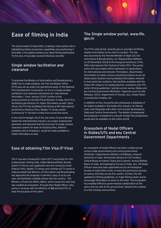 Media and entertainment
Ease of filming in India
The Government of India (GOI), is taking a more active role in
highlighting India’s production capabilities and positioning it
favorably in the global market as an ideal filming destination.
To this end, it has taken several initiatives recently:
Single window facilitation and
clearance
To promote the Ministry of Information and Broadcasting’s
(MIB) Film in India initiative, the Film Facilitation Office
(FFO) was set up under the operational aegis of the National
Film Development Corporation, to act as a single window
facilitation and clearance mechanism for international
filmmakers. From January 2019, further to the
announcement by Hon'ble Prime Minister of India, the FFO is
facilitating permissions for Indian filmmakers as well. Since
2016, the FFO has facilitated the filming of 89 international
productions (Feature Films, Reality TV shows and/or
Commercial TV Serials) in India from across the world.
In the Interim Budget 2019-20, the Union Finance Minister
hailed the entertainment industry as a major employment
generator and declared that the provision of single window
clearance system for ease of shooting films, hitherto
available only to foreigners, would be made available to
Indian filmmakers as well.
Ease of obtaining Film Visa (F-Visa)
The F-visa was introduced in April 2017 exclusively for film
professionals visiting India. Indian Missions/Posts abroad
grant a F-Visa to such applicants who are coming to shoot
Feature Films, Reality TV shows and commercial TV series in
India provided that Ministry of Information and Broadcasting
has approved the proposal. It permits a stay of up to one
year and facilitates multiple entries into the country. The
Ministry of External Affairs (MEA), which issues the said Visa,
has created an ecosystem, through their Nodal Officer, who
works in synergy with the Ministry of I&B and the FFO, to
ease the issuance of the same.
The Single window portal, www.ffo.
gov.in
The FFO’s web portal, www.ffo.gov.in, provides all filming
related information at the click of a button. The site
was launched by the Hon’ble Minister of State (I/C) for
Information & Broadcasting, Col. Rajyavardhan Rathore
on 20 November 2018 at the inaugural ceremony of the
49th International Film Festival of India (IFFI). The portal,
which will now enable online submission of applications
for international and domestic filmmakers, disseminates
information on India’s various shooting locations across all
States (each location having detailed information relevant
to that particular location), lists facilities available with the
Indian film industry for postproduction, animation and VFX,
enlists filming guidelines / policies across various States and
key Central Government Ministries / Agencies (such as ASI,
Railways, DGCA, Department of Forests, etc), shows India's
co-production treaties, etc.
In addition to this, the portal also showcases a database of
the talent available in the Indian film industry, its filming
hubs, and integrates with other such portals developed by
State and Central Governments. The details of empaneled
line producers competent to execute foreign film productions
would also be available on the online portal.
Ecosystem of Nodal Officers
in States/UTs and key Central
Government Departments
An ecosystem of Nodal Officers has been created across
various state governments and central government
ministries / departments (Ministry of Railways, Airports
Authority of India, Directorate General of Civil Aviation,
Central Board of Indirect Taxes and Customs, Animal Welfare
Board of India, Archaeological Survey of India, etc). 29 Nodal
Officers have also been appointed across Archeological
Society of India (ASI) circles, to ease the permission process
at various ASI sites across the country. Further, the ASI
updated its filming guidelines, to make filming easier and to
encourage filmmakers to shoot at ASI sites. This ecosystem
has enabled effective governmental collaboration at the
policy level as well at the ground level, towards the creation
of a film friendly environment.
 
