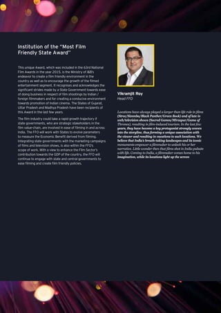 93
Institution of the “Most Film
Friendly State Award”
This unique Award, which was included in the 63rd National
Film Awards in the year 2015, is the Ministry of I&B’s
endeavor to create a film friendly environment in the
country as well as to encourage the growth of the filmed
entertainment segment. It recognises and acknowledges the
significant strides made by a State Government towards ease
of doing business in respect of film shootings by Indian /
foreign filmmakers and for creating a conducive environment
towards promotion of Indian cinema. The States of Gujarat,
Uttar Pradesh and Madhya Pradesh have been recipients of
this Award in the last few years.
The film industry could take a rapid growth trajectory if
state governments, who are strategic stakeholders in the
film value-chain, are involved in ease of filming in and across
India. The FFO will work with States to evolve parameters
to measure the Economic Benefit derived from filming.
Integrating state governments with the marketing campaigns
of films and television shows, is also within the FFO’s
scope of work. With a view to enhance the Film Sector’s
contribution towards the GDP of the country, the FFO will
continue to engage with state and central governments to
ease filming and create film friendly policies.
Locations have always played a larger than life role in films
(Stree/Simmba/Black Panther/Green Book) and of late in
web/television shows (Sacred Games/Mirzapur/Game of
Thrones), resulting in film-induced tourism. In the last few
years, they have become a key protagonist strongly woven
into the storyline, thus forming a unique association with
the viewer and resulting in vacations to such locations. We
believe that India’s breath-taking landscapes and its iconic
monuments empower a filmmaker to unlock his or her
narrative. Little wonder then that films shot in India pulsate
with life. Coming to India, a filmmaker comes home to his
imagination, while its locations light up the screen
Vikramjit Roy
Head FFO
 