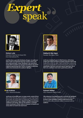 Expert
speak
2018 was an incredible year on many counts, content driven
films & their diversity drove footfalls to a 3 year high despite
three major star driven films not delivering. Government on
its part corrected GST rates, Digital & Satellite monetization
continues to be strong. These are the positives. A stronger
stance on piracy & a better value to consumer in theaters are
areas where we need to do much more.
Ajit Andhare
COO, Viacom18 Studios
2018 was a landmark year in Hindi cinema, with strong
scripts and rooted narratives trumping superstar-driven big
budget films at the box office. High-concept films without big
stars garnered significant commercial success, proving to all
stakeholders that stars and scale may be important, but at
their core, audiences most want a good story well told.
Siddharth Roy Kapur
Founder, Roy Kapur Films
2018 has been a year full of industry changes. As audiences’
tastes evolve it is important that the creatives cater to the
new needs and tastes. Large ‘blockbuster’ star cast driven
movies did not perform as expected and with the rise of OTT
original programming there will be a struggle to determine
which screen dominates the audience's lifecycle.
Kishore Lulla
Executive Chairman & Group CEO,
Eros International Plc.
Film industry’s remarkable growth in 2018 can be attributed
to the content rich films which had freshness and diversity.
It’s been a year of brilliant writing, performances and
the conviction with which film makers connected with the
audience.
Kulmeet Makkar
CEO, Producers Guild of India
 