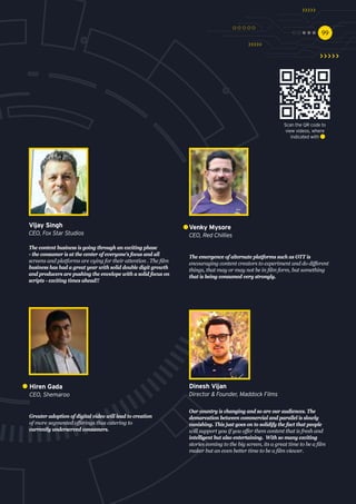 9999
Greater adoption of digital video will lead to creation
of more segmented offerings thus catering to
currently underserved consumers.
Hiren Gada
CEO, Shemaroo
Our country is changing and so are our audiences. The
demarcation between commercial and parallel is slowly
vanishing. This just goes on to solidify the fact that people
will support you if you offer them content that is fresh and
intelligent but also entertaining. With so many exciting
stories coming to the big screen, its a great time to be a film
maker but an even better time to be a film viewer.
Dinesh Vijan
Director & Founder, Maddock Films
The emergence of alternate platforms such as OTT is
encouraging content creators to experiment and do different
things, that may or may not be in film form, but something
that is being consumed very strongly.
Venky Mysore
CEO, Red Chillies
The content business is going through an exciting phase
- the consumer is at the center of everyone's focus and all
screens and platforms are vying for their attention . The film
business has had a great year with solid double digit growth
and producers are pushing the envelope with a solid focus on
scripts - exciting times ahead!!
Vijay Singh
CEO, Fox Star Studios
Scan the QR code to
view videos, where
indicated with
 